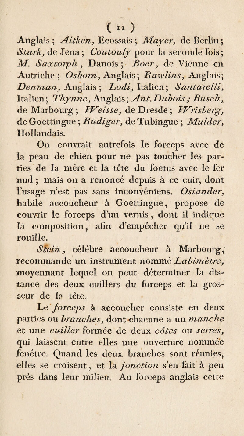 Anglais ; Aitken, Ecossais ; Mayer, de Berlin ; Stark, de Jena; Coutouly pour la seconde fois; M. Saxtoigh, Danois ; Boer, de Vienne en Autriche; Osborn, Anglais; Bawlins, Anglais; Denman, Anglais ; Locli, Italien ; Santarelli, Italien ; Thymie, Anglais ; Ant. Dubois ; Bus ch, de Marbourg ; FJ^eisse, de Dresde ; JdFrisberg, de Goettingue ; Rüdiger, de Tubingue ; Mulder, Hollandais. On couvrait autrefois le forceps avec de la peau de chien pour ne pas toucher les par* lies de la mère et la tète du foetus avec le fer nud ; mais on a renoncé depuis à ce cuir, dont l’usage n’est pas sans inconvéniens. Osiander, habile accoucheur à Goettingue, propose de couvrir le forceps d’un vernis , dont il indique la composition, afin d’empêcher qu’il ne se rouille. Stein, célèbre accoucheur à Marbourg, recommande un instrument nommé Labimètre, moyennant lequel on peut déterminer la dis¬ tance des deux cuillers du forceps et la gros¬ seur de la tête. Le forceps à accoucher consiste en deux parties ou branches, dont chacune a un manche et une cuiller formée de deux cotes ou serres, qui laissent entre elles une ouverture nommée fenêtre. Quand les deux branches sont réunies, elles se croisent, et la jonction s’en fait à peu près dans leur milieu. Au forceps anglais cette