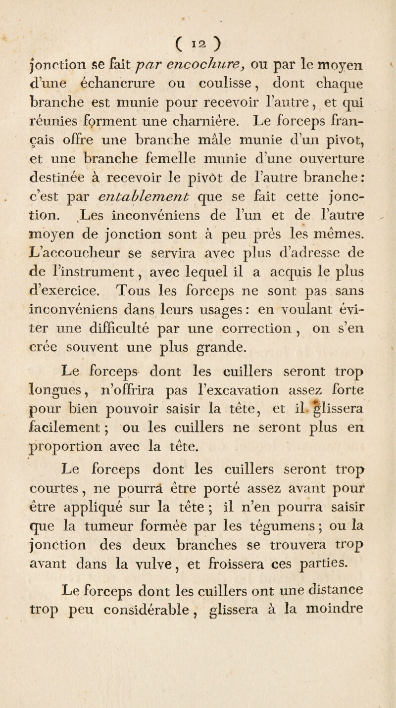 jonction se fait par encochure, ou par le moyen d une échancrure ou coulisse, dont chaque branche est munie pour recevoir l’autre, et qui réunies forment une charnière. Le forceps fran¬ çais offre une branche mâle munie d’un pivot, et une branche femelle munie d’une ouverture destinée à recevoir le pivôt de l’autre branche : c’est par entablement que se fait cette jonc¬ tion. Les inconvéniens de l’un et de l’autre moyen de jonction sont à peu près les mêmes. L’accoucheur se servira avec plus d’adresse de de l’instrument, avec lequel il a acquis le plus d’exercice. Tous les forceps ne sont pas sans inconvéniens dans leurs usages : en voulant évi¬ ter une difficulté par une correction , on s’en crée souvent une plus grande. Le forceps dont les cuillers seront trop longues, n’offrira pas l’excavation assez forte pour bien pouvoir saisir la tête, et il glissera facilement ; ou les cuillers ne seront plus en proportion avec la tête. Le forceps dont les cuillers seront trop courtes, ne pourra être porté assez avant pour être appliqué sur la tête ; il n’en pourra saisir que la tumeur formée par les tégumens ; ou la jonction des deux branches se trouvera trop avant dans la vulve, et froissera ces parties. Le forceps dont les cuillers ont une distance trop peu considérable , glissera à la moindre
