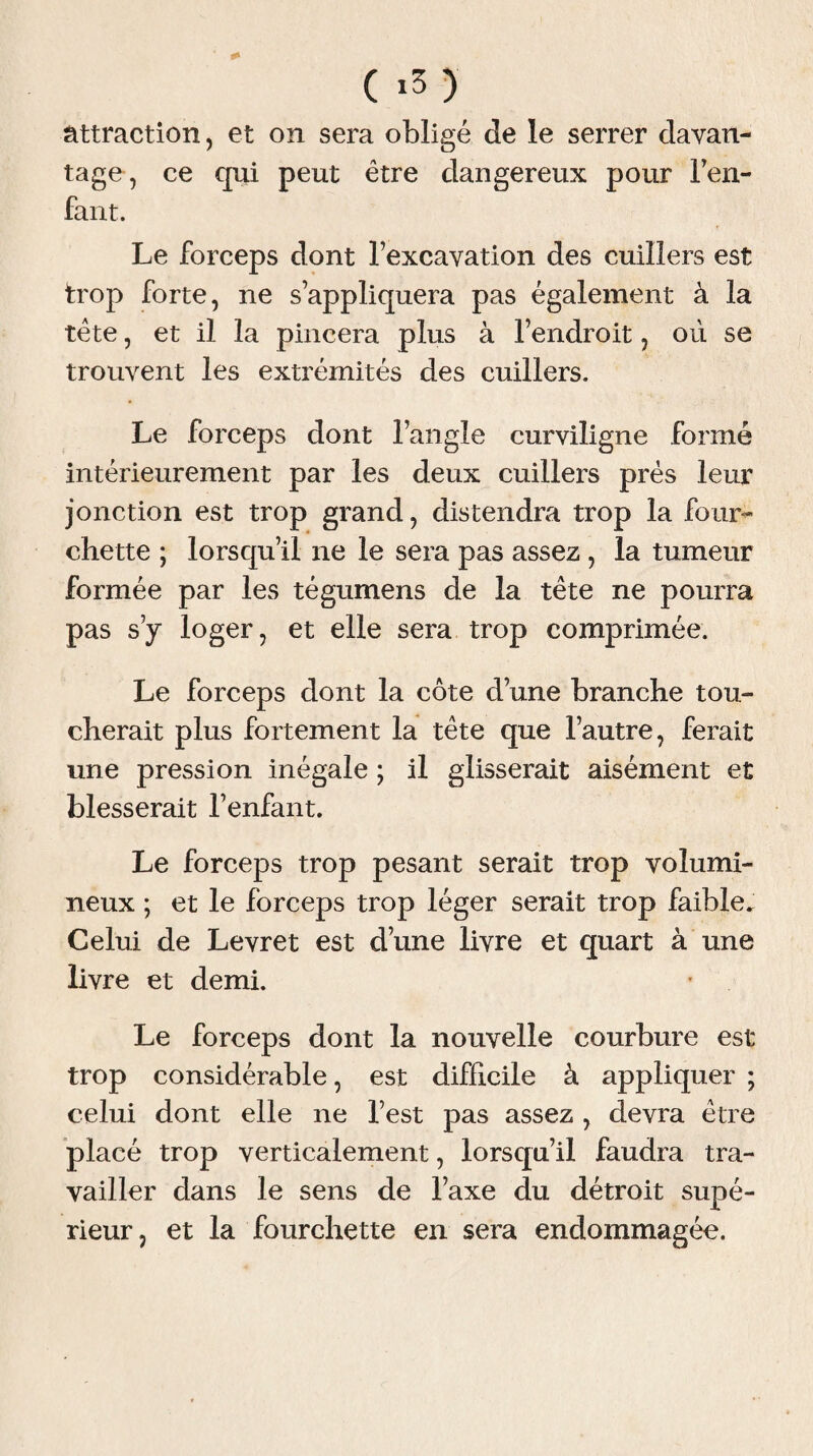 attraction, et on sera obligé Je le serrer davan¬ tage, ce qui peut être dangereux pour l'en¬ fant. Le forceps dont l’excavation des cuillers est trop forte, ne s’appliquera pas également à la tête, et il la pincera plus à l’endroit, où se trouvent les extrémités des cuillers. Le forceps dont l’angle curviligne formé intérieurement par les deux cuillers près leur jonction est trop grand, distendra trop la four» chette ; lorsqu’il ne le sera pas assez , la tumeur formée par les tégumens de la tête ne pourra pas s’y loger, et elle sera trop comprimée. Le forceps dont la côte d’une branche tou¬ cherait plus fortement la tête que l’autre, ferait une pression inégale ; il glisserait aisément et blesserait l’enfant. Le forceps trop pesant serait trop volumi¬ neux ; et le forceps trop léger serait trop faible. Celui de Levret est d’une livre et quart à une livre et demi. Le forceps dont la nouvelle courbure est trop considérable, est difficile à appliquer ; celui dont elle ne l’est pas assez , devra être placé trop verticalement, lorsqu’il faudra tra¬ vailler dans le sens de l’axe du détroit supé¬ rieur, et la fourchette en sera endommagée.