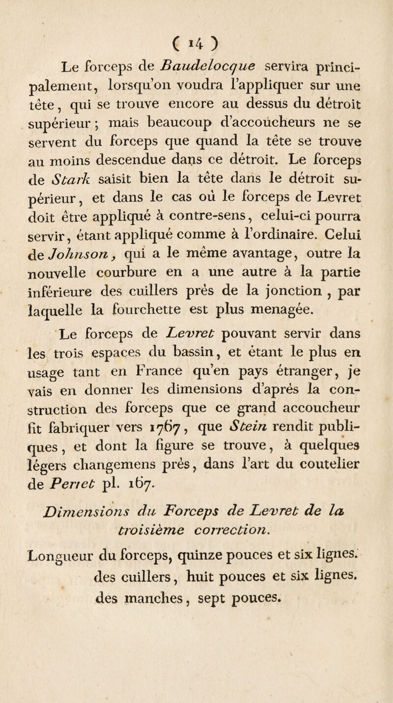 ( *4 ) Le forceps de Baudelocque servira princi¬ palement, lorsqu’on voudra l’appliquer sur une tète, qui se trouve encore au dessus du détroit supérieur ; mais beaucoup d’accoucheurs ne se servent du forceps que quand la tète se trouve au moins descendue dans ce détroit. Le forceps de Stark saisit bien la tête dans le détroit su¬ périeur , et dans le cas ou le forceps de Levret doit être appliqué à contre-sens, celui-ci pourra servir, étant appliqué comme à l’ordinaire. Celui de Johnson, qui a le même avantage, outre la nouvelle courbure en a une autre à la partie inférieure des cuillers près de la jonction , par laquelle la fourchette est plus ménagée. Le forceps de Levret pouvant servir dans les trois espaces du bassin, et étant le plus en usage tant en France qu’en pays étranger, je vais en donner les dimensions d’après la con¬ struction des forceps que ce grand accoucheur Ht fabriquer vers 1767, que Stein rendit publi¬ ques , et dont la figure se trouve, à quelques légers changemens près, dans l’art du coutelier de P en et pi. 167. Dimensions du Forceps de Levret de la troisième correction. Longueur du forceps, quinze pouces et six lignes. des cuillers, huit pouces et six lignes, des manches, sept pouces.