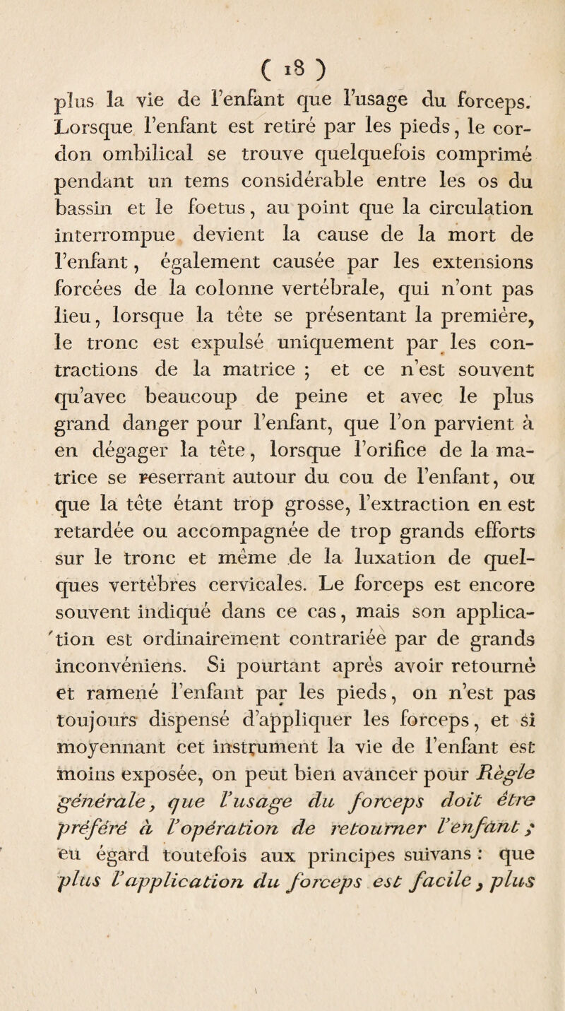 plus la vie de Fenfant que l’usage du forceps. Lorsque l’enfant est retiré par les pieds, le cor¬ don ombilical se trouve quelquefois comprimé pendant un tems considérable entre les os du bassin et le foetus, au point que la circulation interrompue devient la cause de la mort de l’enfant, également causée par les extensions forcées de la colonne vertébrale, qui n’ont pas lieu, lorsque la tête se présentant la première, le tronc est expulsé uniquement par les con¬ tractions de la matrice ; et ce n’est souvent qu’avec beaucoup de peine et avec le plus grand danger pour l’enfant, que l’on parvient à en dégager la tête, lorsque l’orifice de la ma¬ trice se reserrant autour du cou de l’enfant, ou que la tête étant trop grosse, l’extraction en est retardée ou accompagnée de trop grands efforts sur le tronc et même de la luxation de quel¬ ques vertèbres cervicales. Le forceps est encore souvent indiqué dans ce cas, mais son applica¬ tion est ordinairement contrariée par de grands inconvéniens. Si pourtant après avoir retourné et ramené l’enfant par les pieds, on n’est pas toujours dispensé d’appliquer les forceps, et si moyennant cet instrument la vie de l’enfant est moins exposée, on peut bien avancer pour Règle générale, que Vusage du forceps doit être préféré à Vopération de retourner Venfant ; eu égard toutefois aux principes suivans : que plus Vapplication du forceps est facile y plus