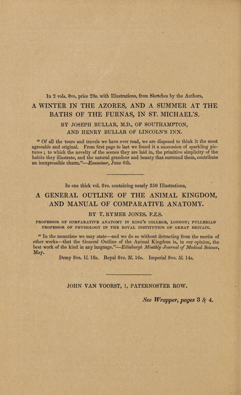 In 2 vols. 8vo. price 28s. with Illustrations, from Sketches by the Authors, A WINTER IN THE AZORES, AND A SUMMER AT THE BATHS OF THE FURNAS, IN ST. MICHAEL’S. BY JOSEPH BULLAR, M.D., OF SOUTHAMPTON, AND HENRY BULLAR OF LINCOLN’S INN. “ Of all the tours and travels we have ever read, we are disposed to think it the most agreeable and original. From first page to last we found it a succession of sparkling pic¬ tures ; to which the novelty of the scenes they are laid in, the primitive simplicity of the habits they illustrate, and the natural grandeur and beauty that surround them, contribute an inexpressible charm.”—Examiner, June 6th. In one thick vol. 8vo. containing nearly 350 Illustrations, A GENERAL OUTLINE OF THE ANIMAL KINGDOM, AND MANUAL OF COMPARATIVE ANATOMY. BY T. RYMER JONES, F.Z.S. PROFESSOR OP COMPARATIVE ANATOMY IN KING’S COLLEGE, LONDON; FULLERIAN PROFESSOR OF PHYSIOLOGY IN THE ROYAL INSTITUTION OF GREAT BRITAIN. “ In the meantime we may state—and we do so without detracting from the merits of other works—that the General Outline of the Animal Kingdom is, in our opinion, the best work of the kind in any language.”—Edinburgh Monthly Journal of Medical Science, May. Demy 8vo. U. 185. Royal 8vo. 3?. I65. Imperial 8vo. hi. 14s. JOHN VAN VOORST, 1, PATERNOSTER ROW. See Wrapper^ pages 3 Sf 4,