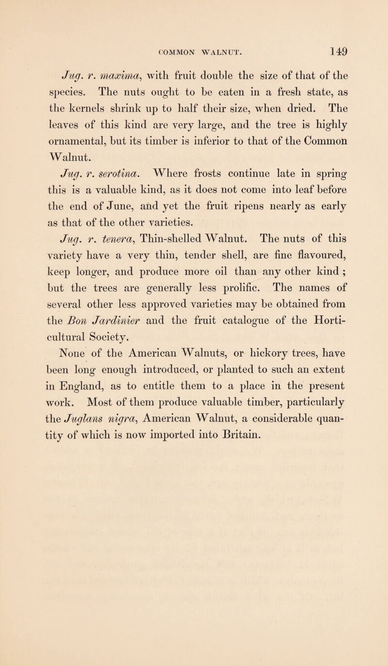 Jug. r. maxima.^ with fruit double the size of that of the species. The nuts ought to be eaten in a fresh state, as the kernels shrink up to half their size, when dried. The leaves of this kind are very large, and the tree is highly ornamental, but its timber is inferior to that of the Common Walnut. Jug. r. serotina. Where frosts continue late in spring this is a valuable kind, as it does not come into leaf before the end of June, aiid yet the fruit ripens nearly as early as that of the other varieties. Jug. r. tenera., Thin-shelled Walnut. The nuts of this variety have a very thin, tender shell, are fine fiavoured, keep longer, and produce more oil than any other kind ; but the trees are generally less prolific. The names of several other less approved varieties may be obtained from the Bon Jardinier and the fruit catalogue of the Horti¬ cultural Society. None of the American Walnuts, or hickory trees, have been long enough introduced, or planted to such an extent in England, as to entitle them to a place in the present work. Most of them produce valuable timber, particularly the Juglans nigra., American Walnut, a considerable quan¬ tity of which is now imported into Britain.