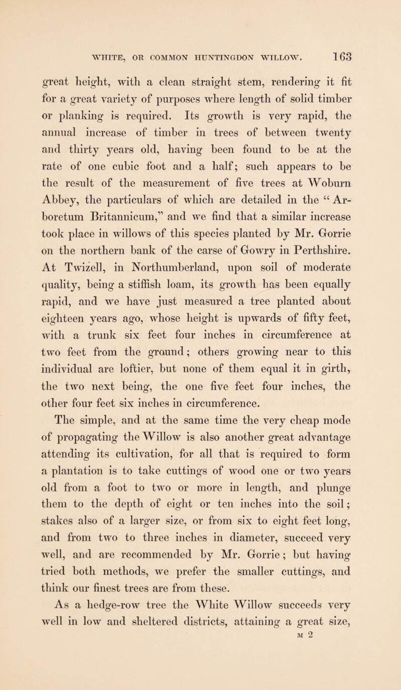 great heiglit, with a clean straight stem, rendering it fit for a great variety of purposes where length of solid timber or planking is required. Its growth is very rapid, the annual increase of timber in trees of between twenty and thirty years old, having been found to be at the rate of one cubic foot and a half; such appears to be the result of the measurement of five trees at Woburn Abbey, the particulars of which are detailed in the “ Ar¬ boretum Britannicum,’’ and we find that a similar increase took place in willows of this species planted by Mr. Gorrie on the northern bank of the carse of Go wry in Perthshire. At Twizell, in Northumberland, upon soil of moderate quality, being a stiffish loam, its growth has been equally rapid, and we have just measured a tree planted about eighteen years ago, whose height is upwards of fifty feet, with a trunk six feet four inches in circumference at two feet from the ground; others growing near to this individual are loftier, but none of them equal it in girth, the two next being, the one five feet four inches, the other four feet six inches in circumference. The simple, and at the same time the very cheap mode of propagating the Willow is also another great advantage attending its cultivation, for all that is required to form a plantation is to take cuttings of wood one or two years old from a foot to two or more in length, and plunge them to the depth of eight or ten inches into the soil; stakes also of a larger size, or from six to eight feet long, and from two to three inches in diameter, succeed very well, and are recommended by Mr. Gorrie; but having tried both methods, we prefer the smaller cuttings, and think our finest trees are from these. As a hedge-row tree the White Willow succeeds very well in low and sheltered districts, attaining a great size,