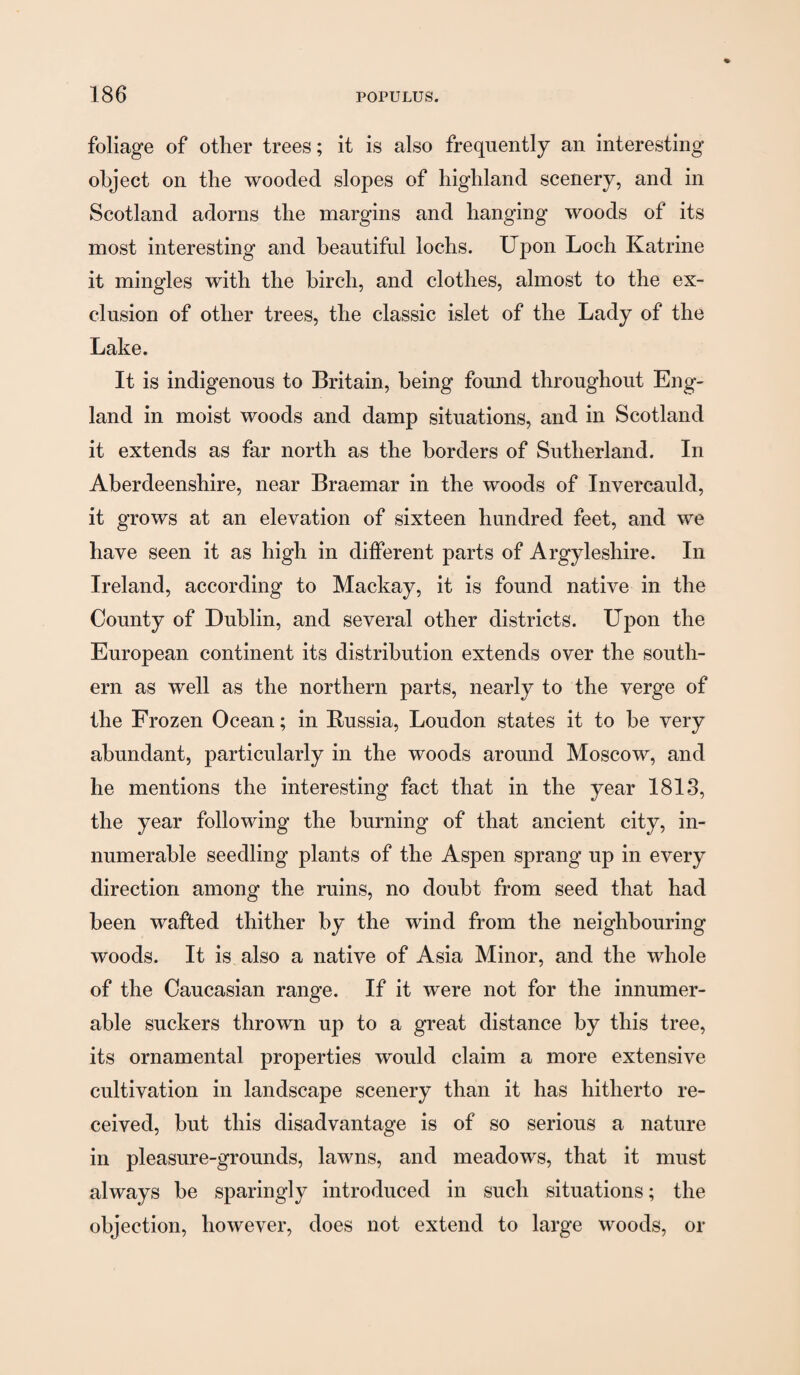 foliage of other trees; it is also frequently an interesting object on the wooded slopes of highland scenery, and in Scotland adorns the margins and hanging woods of its most interesting and beautiful lochs. Upon Loch Katrine it mingles with the birch, and clothes, almost to the ex¬ clusion of other trees, the classic islet of the Lady of the Lake. It is indigenous to Britain, being found throughout Eng¬ land in moist woods and damp situations, and in Scotland it extends as far north as the borders of Sutherland. In Aberdeenshire, near Braemar in the woods of Invercauld, it grows at an elevation of sixteen hundred feet, and we have seen it as high in different parts of Argyleshire. In Ireland, according to Mackay, it is found native in the County of Dublin, and several other districts. Upon the European continent its distribution extends over the south¬ ern as well as the northern parts, nearly to the verge of the Frozen Ocean; in Russia, Loudon states it to he very abundant, particularly in the woods around Moscow, and he mentions the interesting fact that in the year 1813, the year following the burning of that ancient city, in¬ numerable seedling plants of the Aspen sprang up in every direction among the ruins, no doubt from seed that had been wafted thither by the wind from the neighbouring woods. It is also a native of Asia Minor, and the whole of the Caucasian range. If it were not for the innumer¬ able suckers thrown up to a great distance by this tree, its ornamental properties would claim a more extensive cultivation in landscape scenery than it has hitherto re¬ ceived, but this disadvantage is of so serious a nature in pleasure-grounds, lawns, and meadows, that it must always be sparingly introduced in such situations; the objection, however, does not extend to large woods, or