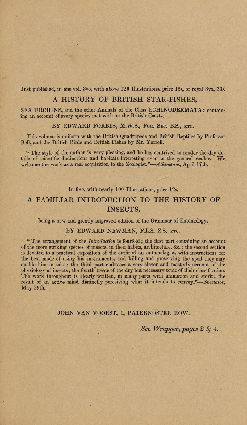 Just published, in one vol. 8vo, with above 120 Illustrations, price 15s, or royal 8vo, 30s. A HISTORY OF BRITISH STAR-FISHES, SEA URCHINS, and the other Animals of the Class ECHINODERMATA: contain¬ ing an account of every species met with on the British Coasts. BY EDWARD FORBES, M.W.S., Fob. Sec. B.S., etc. This volume is uniform with the British Quadrupeds and British Reptiles by Professor Bell, and the British Birds and British Fishes by Mr. Yarrell. “ The style of the author is very pleasing, and he has contrived to render the dry de¬ tails of scientific distinctions and habitats interesting even to the general reader. We welcome the work as a real acquisition to the Zoologist.”—Athenceum^ April 17th. , In 8vo. with nearly 100 Illustrations, price 12s. A FAMILIAR INTRODUCTION TO THE HISTORY OF INSECTS, being a new and greatly improved edition of the Grammar of Entomology, BY EDWARD NEWMAN, F.L.S. Z.S. etc. “ The arrangement of the Introduction is fourfold; the first part containing an account of the more striking species of insects, in their habits, architecture, &c.: the second section is. devoted to a practical exposition of the outfit of an entomologist, with instructions for the best mode of using his instruments, and killing and preserving the spoil they may enable him to take; the third part embraces a very clever and masterly account of the physiology of insects; the fourth treats of the dry but necessary topic of their classification. The work throughout is clearly written, in many parts with animation and spirit; the result of an active mind distinctly perceiving what it intends to convey.”—Spectator^ May 29th. JOHN VAN VOORST, 1, PATERNOSTER ROW. See Wrapper, pages 2^4,