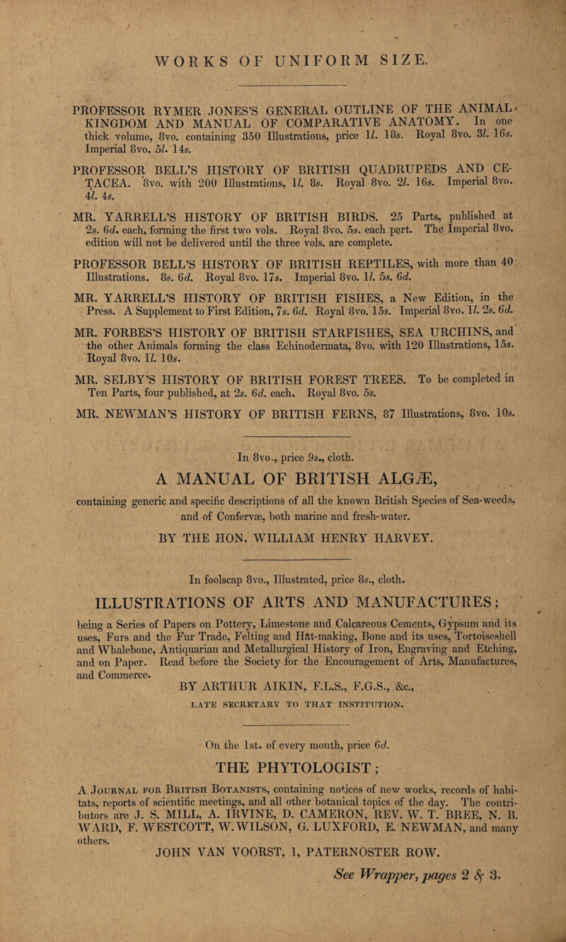 WORKS OF UNIFORM SIZE. PROFESSOR RYMER JONES’S GENERAL OUTLINE OF THE ANIMAL* KINGDOM AND MANUAL OF COMPARATIVE ANATOMY. In one thick volume, 8vo. containing 350 Illustrations, price H. 18s. Royal 8vo. Zl. 16s. Imperial 8vo, bL 14s. PROFESSOR BELL’S HISTORY OF BRITISH QUADRUPEDS AND CE¬ TACEA. 8vo. with 200 Illustrations, H. 8s. Royal 8vo. ‘11. 16s. Imperial 8vo. il. 4s. MR. YARRELL’S HISTORY OF BRITISH BIRDS. 25 Parts, puhHshed at 2s. 6c?. each, forming the first two vols. Royal 8vo. 5s. each part. The Imperial 8vo. edition will not he delivered until the three vols. are complete. PROFESSOR BELL’S HISTORY OF BRITISH REPTILES, with more than 40 Illustrations. 8s. 6c?. Royal 8vo. 17s. Imperial 8vo. 1?. 5s. Qd. MR. YARRELL’S HISTORY OF BRITISH FISHES, a New Edition, in the Press. A Supplement to First Edition, 7s. 6c?. Royal 8vo. 15s. Imperial 8vo. 1?. 2s. 6c?. MR. FORBES’S HISTORY OF BRITISH STARFISHES, SEA URCHINS, and the other Animals forming the class Echinodermata, 8vo. with 120 Illustrations, 15s. Royal 8vo. 1?. 10s. , MR. SELBY’S HISTORY OF BRITISH FOREST TREES. To be completed in Ten Parts, four published, at 2s. 6(?. each. Royal 8vo. 5s. MR. NEWMAN’S HISTORY OF BRITISH FERNS, 87 lUustrations, 8vo. 10s. In 8vo., price 9s., cloth. A MANUAL OF BRITISH ALG^, containing generic and specific descriptions of aU the known British Species of Sea-weeds, and of Confervas, both marine and fi:esh-water. BY THE HON. WILLIAM HENRY HARVEY. In foolscap 8vo., Illustrated, price 8s., cloth. ILLUSTRATIONS OF ARTS AND MANUFACTURES; being a Series of Papers on Pottery, Limestone and Calcareous Cements, Gypsum and its uses, Furs and the Fur Trade, Felting and Hht-making, Bone and its uses. Tortoiseshell and Whalebone, Antiquarian and Metallurgical History of Iron, Engraving and Etching, and on Paper. Read before the Society for the Encouragement of Arts, Manufactures, and Commerce. BY ARTHUR AIKIN, F.L.S., F.G.S., &c., LATE vSECRETARY TO THAT INSTITUTION. On the 1st. of every month, price 6rf. THE PHYTOLOGIST; A Journal for British Botanists, containing notices of new works, records of habi¬ tats, reports of scientific meetings, and all other botanical topics of the day. The contri¬ butors are J. S. MILL, A. IRVINE, D. CAMERON, REV. W. T. BREE, N. B. WARD, F. WESTCOTT, W. WILSON, G. LUXFORD, E. NEWMAN, and many others. JOHN VAN VOORST, 1, PATERNOSTER ROW. See Wrapper, pages 2 c‘5r 3.