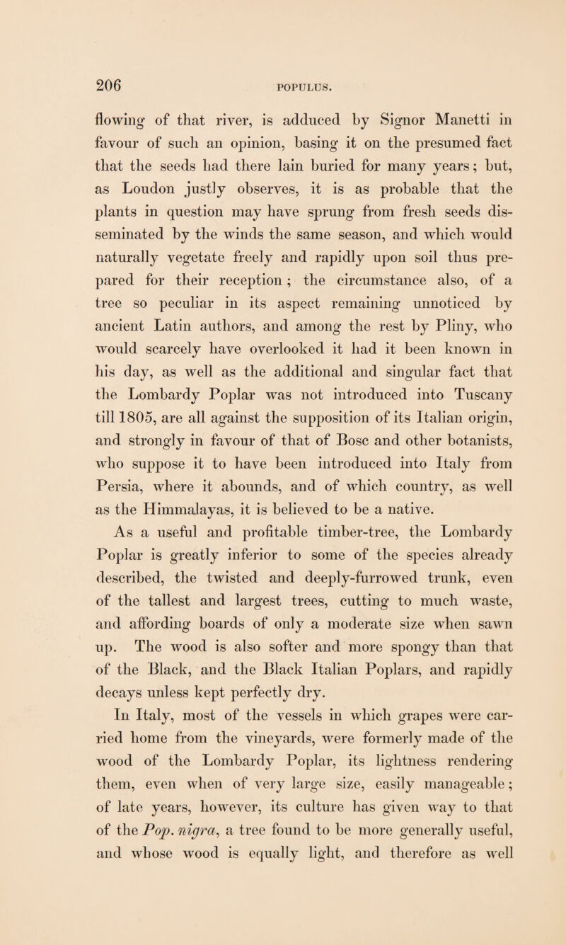 flowing of that river, is adduced by Signor Manetti in favour of such an opinion, basing it on the presumed fact that the seeds had there lain buried for many years; but, as Loudon justly observes, it is as probable that the plants in question may have sprung from fresh seeds dis¬ seminated by the winds the same season, and which would naturally vegetate freely and rapidly upon soil thus pre¬ pared for their reception ; the circumstance also, of a tree so peculiar in its aspect remaining unnoticed by ancient Latin authors, and among the rest by Pliny, who would scarcely have overlooked it had it been known in his day, as well as the additional and singular fact that the Lombardy Poplar was not introduced into Tuscany till 1805, are all against the supposition of its Italian origin, and strongly in favour of that of Bose and other botanists, who suppose it to have been introduced into Italy from Persia, where it abounds, and of which country, as well as the Himmalayas, it is believed to be a native. As a useful and profitable timber-tree, the Lombardy Poplar is greatly inferior to some of the species already described, the twisted and deeply-furrowed trunk, even of the tallest and largest trees, cutting to much waste, and affording boards of only a moderate size when sawn up. The wood is also softer and more spongy than that of the Black, and the Black Italian Poplars, and rapidly decays unless kept perfectly dry. In Italy, most of the vessels in which grapes were car¬ ried home from the vineyards, were formerly made of the wood of the Lombardy Poplar, its lightness rendering them, even when of very large size, easily manageable; of late years, however, its culture has given way to that of the Pop. nigra, a tree found to be more generally useful, and whose wood is equally light, and therefore as well