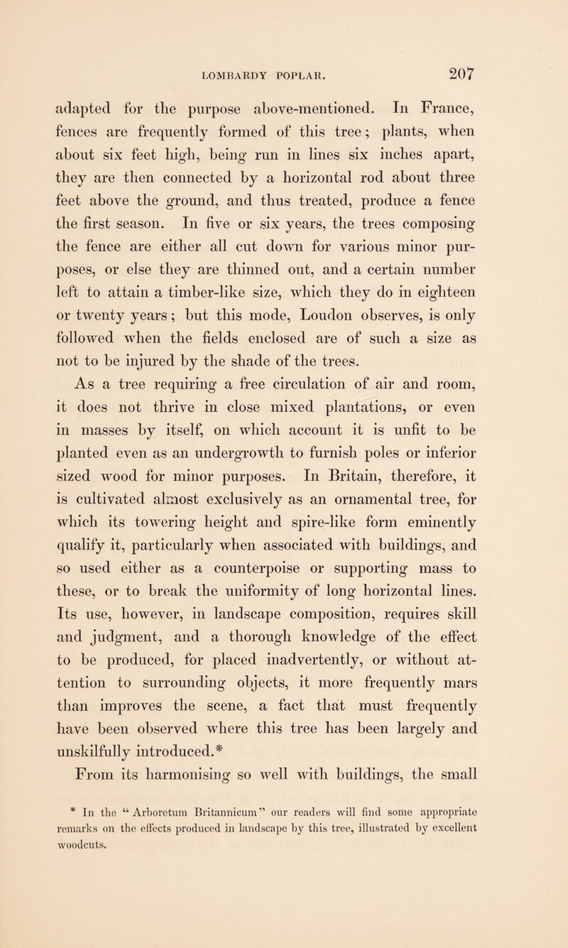 adapted for the purpose above-mentioned. In France, fences are frequently formed of this tree; plants, when about six feet high, being run in lines six inches apart, they are then connected by a horizontal rod about three feet above the ground, and thus treated, produce a fence the first season. In five or six years, the trees composing the fence are either all cut down for various minor pur¬ poses, or else they are thinned out, and a certain number left to attain a timber-like size, which they do in eighteen or twenty years; but this mode, Loudon observes, is only followed when the fields enclosed are of such a size as not to be injured by the shade of the trees. As a tree requiring a free circulation of air and room, it does not thrive in close mixed plantations, or even in masses by itself, on which account it is unfit to be planted even as an undergrowth to furnish poles or inferior sized wood for minor purposes. In Britain, therefore, it is cultivated almost exclusively as an ornamental tree, for which its towering height and spire-like form eminently qualify it, particularly when associated with buildings, and so used either as a counterpoise or supporting mass to these, or to break the uniformity of long horizontal lines. Its use, however, in landscape composition, requires skill and judgment, and a thorough knowledge of the effect to be produced, for placed inadvertently, or without at¬ tention to surrounding objects, it more frequently mars than improves the scene, a fact that must frequently have been observed where this tree has been largely and unskilfully introduced.* From its harmonising so well with buildings, the small * In the “ Arboretum Britannicum ” our readers will find some appropriate remarks on the effects produced in landscape by this tree, illustrated by excellent woodcuts.