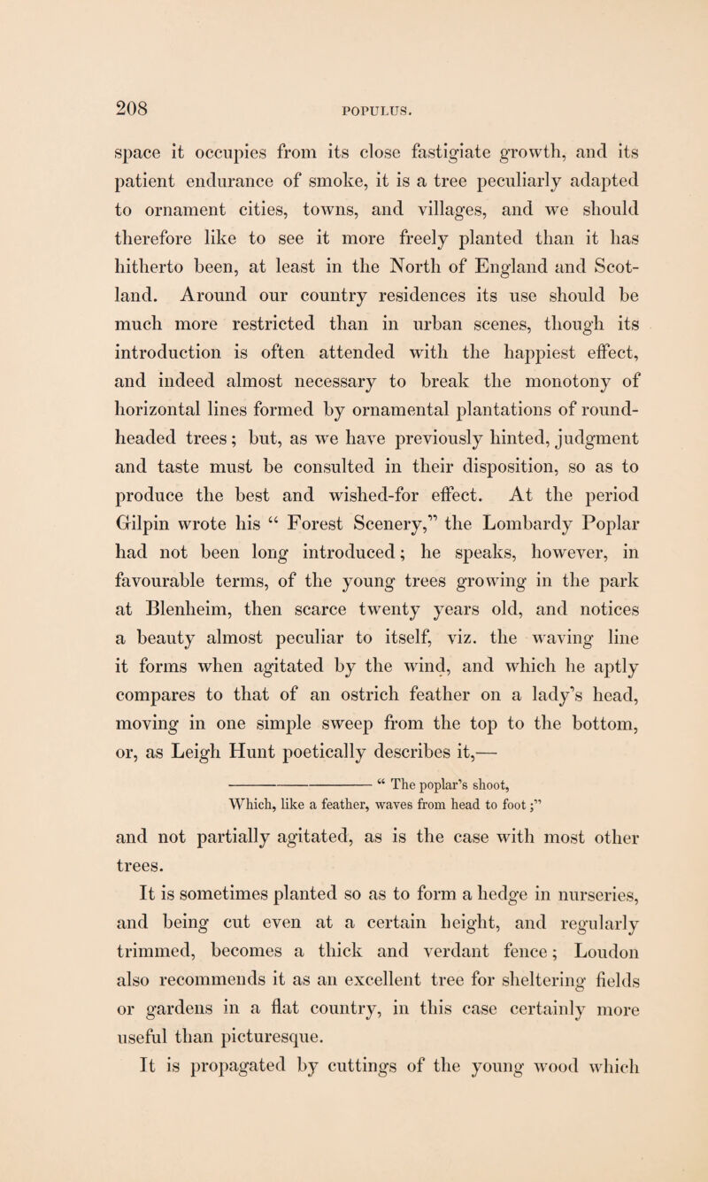 space it occupies from its close fastigiate growth, and its patient endurance of smoke, it is a tree peculiarly adapted to ornament cities, towns, and villages, and we should therefore like to see it more freely planted than it has hitherto been, at least in the North of England and Scot¬ land. Around our country residences its use should be much more restricted than in urban scenes, though its introduction is often attended with the happiest effect, and indeed almost necessary to break the monotony of horizontal lines formed by ornamental plantations of round- headed trees ; but, as we have previously hinted, judgment and taste must he consulted in their disposition, so as to produce the best and wished-for effect. At the period Gilpin wrote his “ Forest Scenery,” the Lombardy Poplar had not been long introduced; he speaks, however, in favourable terms, of the young trees growing in the park at Blenheim, then scarce twenty years old, and notices a beauty almost peculiar to itself, viz. the waving line it forms when agitated by the wind, and which he aptly compares to that of an ostrich feather on a lady's head, moving in one simple sweep from the top to the bottom, or, as Leigh Hunt poetically describes it,— -“ The poplar’s shoot, Which, like a feather, waves from head to foot and not partially agitated, as is the case with most other trees. It is sometimes planted so as to form a hedge in nurseries, and being cut even at a certain height, and regularly trimmed, becomes a thick and verdant fence; Loudon also recommends it as an excellent tree for sheltering fields or gardens in a flat country, in this case certainly more useful than picturesque. It is propagated by cuttings of the young wood which
