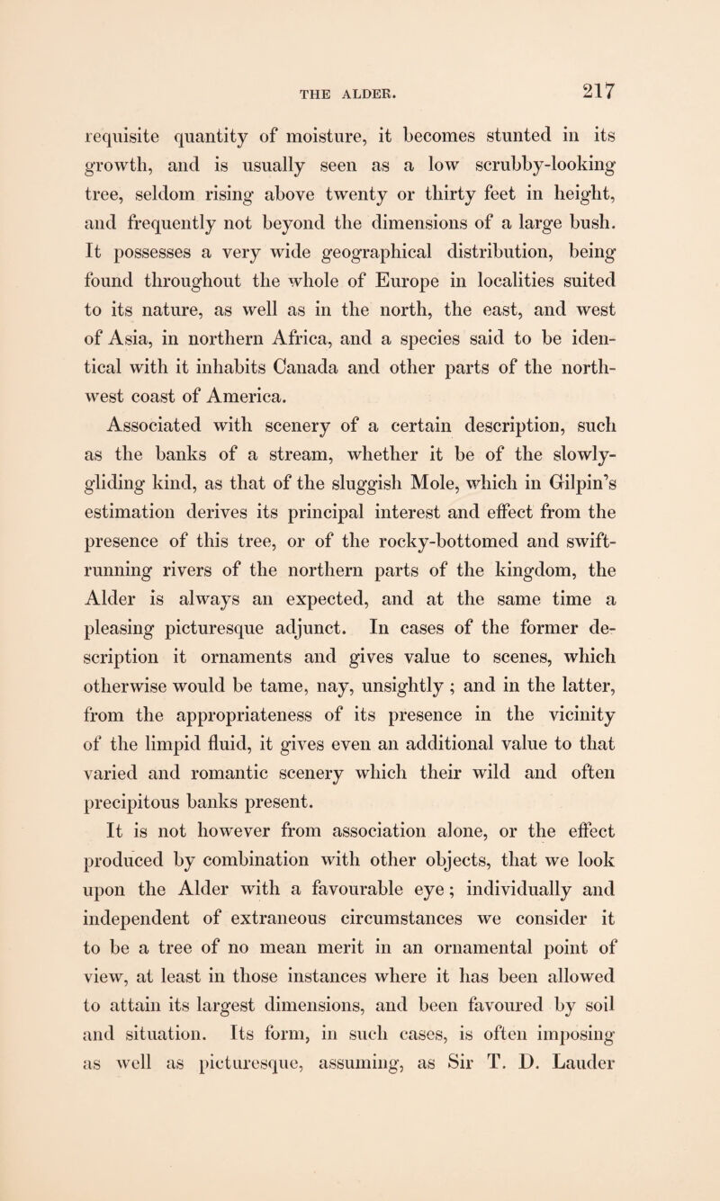 requisite quantity of moisture, it becomes stunted in its growth, and is usually seen as a low scrubby-looking tree, seldom rising above twenty or thirty feet in height, and frequently not beyond the dimensions of a large bush. It possesses a very wide geographical distribution, being found throughout the whole of Europe in localities suited to its nature, as well as in the north, the east, and west of Asia, in northern Africa, and a species said to be iden¬ tical with it inhabits Canada and other parts of the north¬ west coast of America. Associated with scenery of a certain description, such as the banks of a stream, whether it be of the slowly- gliding kind, as that of the sluggish Mole, which in Gilpin’s estimation derives its principal interest and effect from the presence of this tree, or of the rocky-bottomed and swift¬ running rivers of the northern parts of the kingdom, the Alder is always an expected, and at the same time a pleasing picturesque adjunct. In cases of the former de¬ scription it ornaments and gives value to scenes, which otherwise would be tame, nay, unsightly ; and in the latter, from the appropriateness of its presence in the vicinity of the limpid fluid, it gives even an additional value to that varied and romantic scenery which their wild and often precipitous banks present. It is not however from association alone, or the effect produced by combination with other objects, that we look upon the Alder with a favourable eye; individually and independent of extraneous circumstances we consider it to be a tree of no mean merit in an ornamental point of view, at least in those instances where it has been allowed to attain its largest dimensions, and been favoured by soil and situation. Its form, in such cases, is often imposing as well as picturesque, assuming, as Sir T. D. Lauder