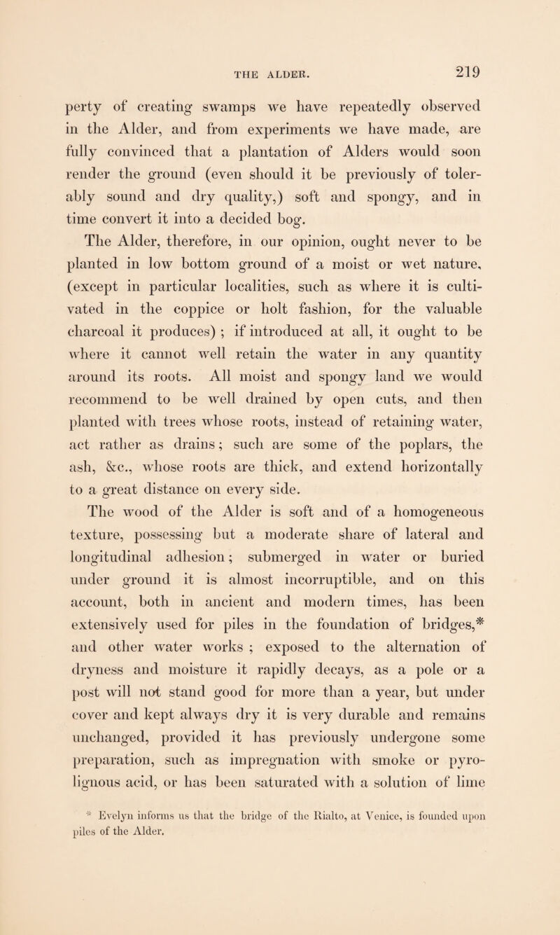 perty of creating swamps we have repeatedly observed in the Alder, and from experiments we have made, are fully convinced that a plantation of Alders would soon render the ground (even should it be previously of toler¬ ably sound and dry quality,) soft and spongy, and in time convert it into a decided bog. The Alder, therefore, in our opinion, ought never to be planted in low bottom ground of a moist or wet nature, (except in particular localities, such as where it is culti¬ vated in the coppice or holt fashion, for the valuable charcoal it produces) ; if introduced at all, it ought to be where it cannot well retain the water in any quantity around its roots. All moist and spongy land we would recommend to be well drained by open cuts, and then planted with trees whose roots, instead of retaining water, act rather as drains; such are some of the poplars, the ash, &c., whose roots are thick, and extend horizontally to a great distance on every side. The wood of the Alder is soft and of a homogeneous texture, possessing but a moderate share of lateral and longitudinal adhesion; submerged in water or buried under ground it is almost incorruptible, and on this account, both in ancient and modern times, has been extensively used for piles in the foundation of bridges,* and other water works ; exposed to the alternation of dryness and moisture it rapidly decays, as a pole or a post will not stand good for more than a year, but under cover and kept always dry it is very durable and remains unchanged, provided it has previously undergone some preparation, such as impregnation with smoke or pyro- lignous acid, or has been saturated with a solution of lime * Evelyn informs us that the bridge of the llialto, at Venice, is founded upon piles of the Alder.
