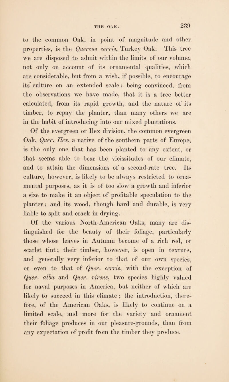 to the common Oak, in point of magnitude and other properties, is the Quercus cerris, Turkey Oak. This tree we are disposed to admit within the limits of our volume, not only on account of its ornamental qualities, which are considerable, but from a wish, if possible, to encourage its culture on an extended scale; being convinced, from the observations we have made, that it is a tree better calculated, from its rapid growth, and the nature of its timber, to repay the planter, than many others we are in the habit of introducing into our mixed plantations. Of the evergreen or Ilex division, the common evergreen Oak, Quer. Ilex, a native of the southern parts of Europe^ is the only one that has been planted to any extent, or that seems able to bear the vicissitudes of our climate, and to attain the dimensions of a second-rate tree. Its culture, however, is likely to be always restricted to orna¬ mental purposes, as it is of too slow a growth and inferior a size to make it an object of profitable speculation to the planter; and its wood, though hard and durable, is very liable to split and crack in drying. Of the various North-American Oaks, many are dis¬ tinguished for the beauty of their foliage, particularly those whose leaves in Autumn become of a rich red, or scarlet tint; their timber, however, is open in texture, and generally very inferior to that of our own species, or even to that of Quer. cerris, with the exception of Quer. alba and Quer. mrens, two species highly valued for naval purposes in America, but neither of which are likely to succeed in this climate ; the introduction, there¬ fore, of the American Oaks, is likely to continue on a limited scale, and more for the variety and ornament their foliage produces in our pleasure-grounds, than from any expectation of profit from the timber they produce.