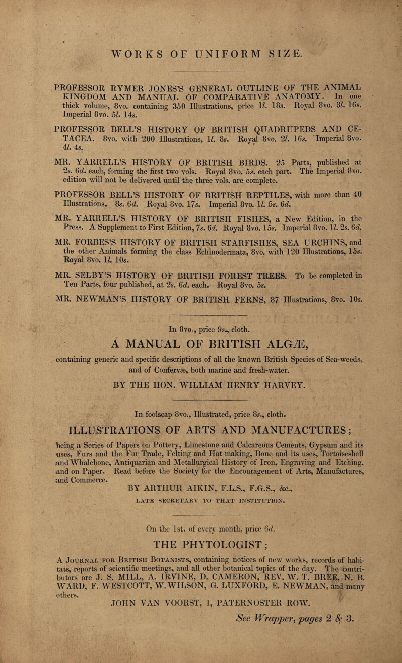 WORKS OF UNIFORM SIZE. PROFESSOR RYMER JONES’S GENERAL OUTLINE OF THE ANIMAL KINGDOM AND MANUAL OF COMPARATIVE ANATOMY. In one thick volume, 8vo. containing 350 Illustrations, price 11. 18s. Royal 8vo. 3l. 16s. Imperial 8vo. 51. 14s. PROFESSOR BELL’S HISTORY OF BRITISH QUADRUPEDS AND CE¬ TACEA. 8vo. with 200 Illustrations, 11. 8s. Royal 8vo. 21. 16s. Imperial 8vo. 4/. 4s. MR. YARRELL’S HISTORY OF BRITISH BIRDS. 25 Parts, published at 2s. 6d. each, forming the first two vols. Royal 8vo. 5s. each part. The Imperial 8vo. edition will not be delivered until the three vols. are complete. PROFESSOR BELL’S HISTORY OF BRITISH REPTILES, with more than 40 Illustrations. 8s. 6d. Royal 8vo. 17s. Imperial 8vo. \l. 5s. 6d. MR. YARRELL’S HISTORY OF BRITISH FISHES, a New Edition, in the Press. A Supplement to First Edition, 7s. 6d. Royal 8vo. 15s. Imperial 8vo. 11. 2s. 6d. MR. FORBES’S HISTORY OF BRITISH STARFISHES, SEA URCHINS, and the other Animals forming the class Echinodermata, 8vo. with 120 Illustrations, 15s. Royal 8vo. 1/. 10s. MR. SELBY’S HISTORY OF BRITISH FOREST TREES. To be completed in Ten Parts, four published, at 2s. 6d. each. Royal 8vo. 5s. MR. NEWMAN’S HISTORY OF BRITISH FERNS, 87 Illustrations, 8vo. 10s. In 8vo., price 9s., cloth. A MANUAL OF BRITISH ALGiE, containing generic and specific descriptions of all the known British Species of Sea-weeds, and of Confervse, both marine and fresh-water. BY THE HON. WILLIAM HENRY HARVEY. In foolscap 8vo., Illustrated, price 8s., cloth. ILLUSTRATIONS OF ARTS AND MANUFACTURES; being a Series of Papers on Pottery, Limestone and Calcareous Cements, Gypsum and its uses, Furs and the Fur Trade, Felting and Hat-making, Bone and its uses, Tortoiseshell and Whalebone, Antiquarian and Metallurgical History of Iron, Engraving and Etching, and on Paper. Read before the Society for the Encouragement of Arts, Manufactures, and Commerce. BY ARTHUR AIK IN, F.L.S., F.G.S., &c., LATE SECRETARY TO THAT INSTITUTION. On the 1st. of every month, price 6d. THE PHYTOLOGIST; A Journal for British Botanists, containing notices of new works, records of habi¬ tats, reports of scientific meetings, and all other botanical topics of the day. The contri¬ butors are J. S. MILL, A. IRVINE, D. CAMERON, REV. W. T. BREE, N. B. WARD, F. WESTCOTT, W. WILSON, G. LUX FORD, E. NEWMAN, and many others. JOHN VAN VOORST, 1, PATERNOSTER ROW.