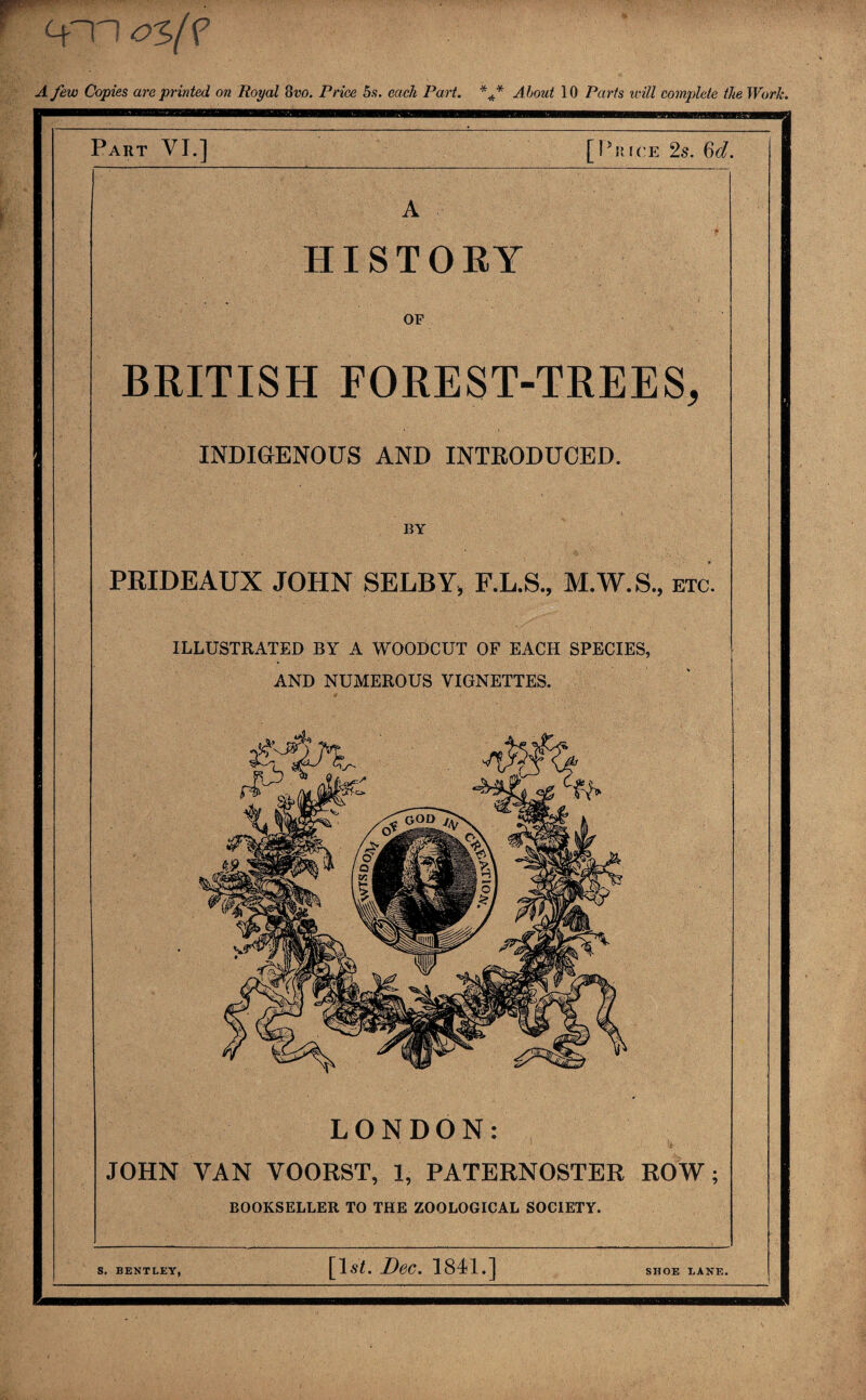 os(? A few Copies are printed on Royal ovo. Price 5s. each Part. About 10 Parts will complete the Work. Part VI.] [Price 2s. 6d. A HISTORY OF BRITISH FOREST-TREES, INDIGENOUS AND INTRODUCED. BY PRIDEAUX JOHN SELBY, F.L.S., M.W.S., etc. ILLUSTRATED BY A WOODCUT OF EACH SPECIES, AND NUMEROUS VIGNETTES. LONDON: JOHN VAN VOORST, 1, PATERNOSTER ROW; BOOKSELLER TO THE ZOOLOGICAL SOCIETY. S. BENTLEY, [lsl. Dec. 1841.] SHOE LANE.