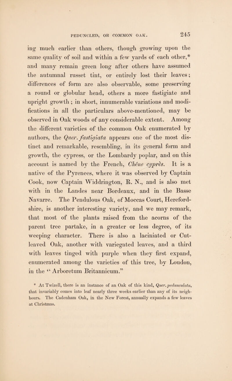mg- much earlier than others, though growing upon the same quality of soil and within a few yards of each other,* and many remain green long after others have assumed the autumnal russet tint, or entirely lost their leaves; differences of form are also observable, some preserving a round or globular head, others a more fastigiate and upright growth; in short, innumerable variations and modi¬ fications in all the particulars above-mentioned, may be observed in Oak woods of any considerable extent. Among the different varieties of the common Oak enumerated by authors, the Quer. fastigiata appears one of the most dis¬ tinct and remarkable, resembling, in its general form and growth, the cypress, or the Lombardy poplar, and on this account is named by the French, Chene cypres. It is a native of the Pyrenees, where it was observed by Captain Cook, now Captain Widdrington, B. N., and is also met with in the Landes near Bordeaux, and in the Basse Navarre. The Pendulous Oak, of Moccas Court, Hereford¬ shire, is another interesting variety, and we may remark, that most of the plants raised from the acorns of the parent tree partake, in a greater or less degree, of its weeping character. There is also a laciniated or Cut¬ leaved Oak, another with variegated leaves, and a third with leaves tinged with purple when they first expand, enumerated among the varieties of this tree, by Loudon, in the c< Arboretum Britannicum.” * At Twizell, there is an instance of an Oak of this kind, Quer.pedunculata, that invariably comes into leaf nearly three weeks earlier than any of its neigh¬ bours. The Cadenham Oak, in the New Forest, annually expands a few leaves at Christmas.