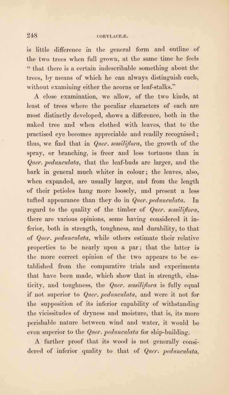 is little difference in the general form and outline of the two trees when full grown, at the same time he feels “ that there is a certain indescribable something about the trees, by means of which he can always distinguish each, without examining either the acorns or leaf-stalks.” A close examination, we allow, of the two kinds, at least of trees where the peculiar characters of each are most distinctly developed, shows a difference, both in the naked tree and when clothed with leaves, that to the practised eye becomes appreciable and readily recognised; thus, we find that in Quer. sessiliflora, the growth of the spray, or branching, is freer and less tortuous than in Quer. pedunculata, that the leaf-buds are larger, and the bark in general much whiter in colour; the leaves, also, when expanded, are usually larger, and from the length of their petioles hang more loosely, and present a less tufted appearance than they do in Quer.pedunculata. In regard to the quality of the timber of Quer. sessiliflora, there are various opinions, some having considered it in¬ ferior, both in strength, toughness, and durability, to that of Quer. pedunculata, while others estimate their relative properties to be nearly upon a par; that the latter is the more correct opinion of the two appears to be es¬ tablished from the comparative trials and experiments that have been made, which show that in strength, elas¬ ticity, and toughness, the Quer. sessiliflora is fully equal if not superior to Quer. pedunculata, and were it not for the supposition of its inferior capability of withstanding the vicissitudes of dryness and moisture, that is, its more perishable nature between wind and water, it would be even superior to the Quer. pedunculata for ship-building. A further proof that its wood is not generally consi¬ dered of inferior quality to that of Quer. pedunculata,