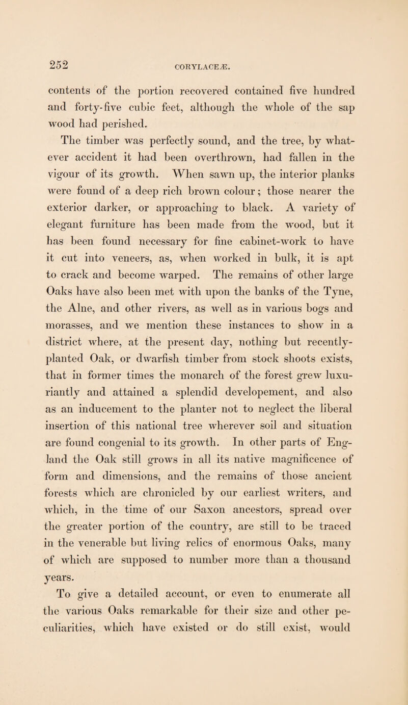 contents of the portion recovered contained five hundred and forty-five cubic feet, although the whole of the sap wood had perished. The timber was perfectly sound, and the tree, by what¬ ever accident it had been overthrown, had fallen in the vigour of its growth. When sawn up, the interior planks were found of a deep rich brown colour; those nearer the exterior darker, or approaching to black. A variety of elegant furniture has been made from the wood, but it has been found necessary for fine cabinet-work to have it cut into veneers, as, when worked in bulk, it is apt to crack and become warped. The remains of other large Oaks have also been met with upon the banks of the Tyne, the Alne, and other rivers, as well as in various bogs and morasses, and we mention these instances to show in a district where, at the present day, nothing but recently- planted Oak, or dwarfish timber from stock shoots exists, that in former times the monarch of the forest grew luxu¬ riantly and attained a splendid developement, and also as an inducement to the planter not to neglect the liberal insertion of this national tree wherever soil and situation are found congenial to its growth. In other parts of Eng¬ land the Oak still grows in all its native magnificence of form and dimensions, and the remains of those ancient forests which are chronicled by our earliest writers, and which, in the time of our Saxon ancestors, spread over the greater portion of the country, are still to be traced in the venerable but living relics of enormous Oaks, many of which are supposed to number more than a thousand years. To give a detailed account, or even to enumerate all the various Oaks remarkable for their size and other pe¬ culiarities, which have existed or do still exist, would