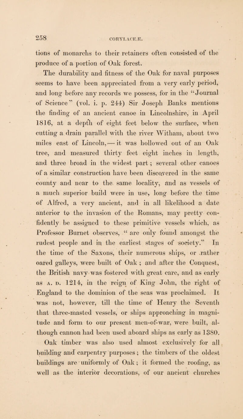 tions of monarchs to their retainers often consisted of the produce of a portion of Oak forest. The durability and fitness of the Oak for naval purposes seems to have been appreciated from a very early period, and long before any records we possess, for in the “Journal of Science” (vol. i. p. 244) Sir Joseph Banks mentions the finding of an ancient canoe in Lincolnshire, in April 1816, at a depth of eight feet below the surface, when cutting a drain parallel with the river Witham, about two miles east of Lincoln,— it was hollowed out of an Oak tree, and measured thirty feet eight inches in length, and three broad in the widest part; several other canoes of a similar construction have been discovered in the same county and near to the same locality, and as vessels of a much superior build were in use, long before the time of Alfred, a very ancient, and in all likelihood a date anterior to the invasion of the Romans, may pretty con¬ fidently be assigned to these primitive vessels which, as ■* Professor Burnet observes, “ are only found amongst the rudest people and in the earliest stages of society.11 In the time of the Saxons, their numerous ships, or .rather oared galleys, were built of Oak ; and after the Conquest, the British navy was fostered with great care, and as early as a. d. 1214, in the reign of King John, the right of England to the dominion of the seas was proclaimed. It was not, however, till the time of Henry the Seventh that three-masted vessels, or ships approaching in magni¬ tude and form to our present men-of-war, were built, al¬ though cannon had been used aboard ships as early as 1380. Oak timber was also used almost exclusively for all building and carpentry purposes; the timbers of the oldest buildings are • uniformly of Oak; it formed the roofing, as well as the interior decorations, of our ancient churches