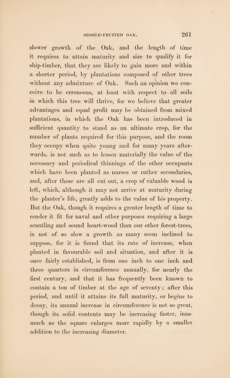 slower growth of the Oak, and the length of time it requires to attain maturity and size to qualify it for ship-timber, that they are likely to gain more and within a shorter period, by plantations composed of other trees without any admixture of Oak. Such an opinion we con¬ ceive to be erroneous, at least with respect to. all soils in which this tree will thrive, for we believe that greater advantages and equal profit may be obtained from mixed plantations, in which the Oak has been introduced in sufficient quantity to stand as an ultimate crop, for the number of plants required for this purpose, and the room they occupy when quite young and for many years after¬ wards, is not such as to lessen materially the value of the necessary and periodical thinnings of the other occupants wdiich have been planted as nurses or rather secondaries, and, after these are all cut out, a crop of valuable wood is left, which, although it may not arrive at maturity during the planter's life, greatly adds to the value of his property. But the Oak, though it requires a greater length of time to render it fit for naval and other purposes requiring a large scantling and sound heart-wood than our other forest-trees, is not of so slow a growth as many seem inclined to suppose, for it is found that its rate of increase, when planted in favourable soil and situation, and after it is once fairly established, is from one inch to one inch and three quarters in circumference annually, for nearly the first century, and that it has frequently been known to contain a ton of timber at the age of seventy; after this period, and until it attains its full maturity, or begins to decay, its annual increase in circumference is not so great, though its solid contents may be increasing faster, inas¬ much as the square enlarges more rapidly by a smaller addition to the increasing diameter.