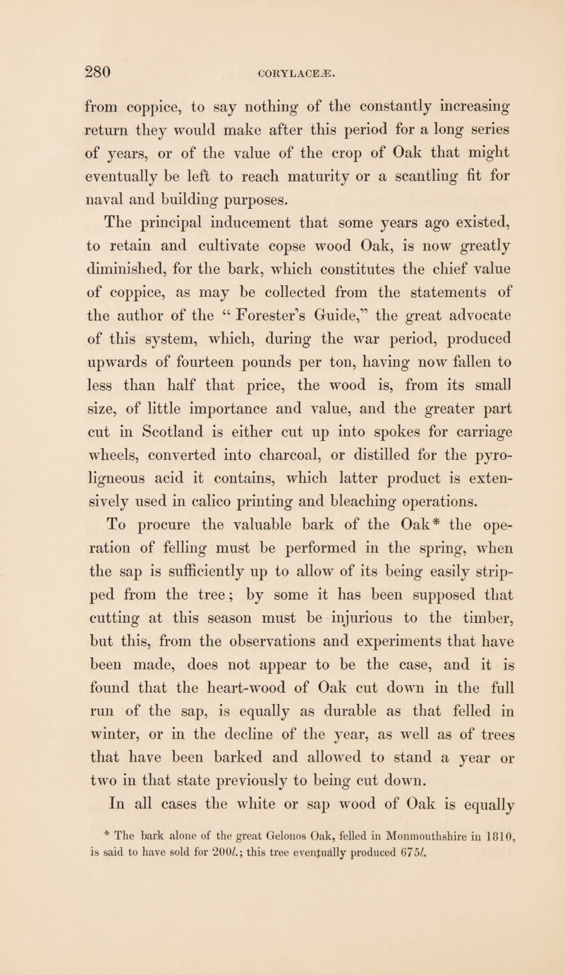 from coppice, to say nothing of the constantly increasing return they would make after this period for a long series of years, or of the value of the crop of Oak that might eventually be left to reach maturity or a scantling fit for naval and building purposes. The principal inducement that some years ago existed, to retain and cultivate copse wood Oak, is now greatly diminished, for the bark, which constitutes the chief value of coppice, as may be collected from the statements of the author of the “ Forester's Guide, the great advocate of this system, which, during the war period, produced upwards of fourteen pounds per ton, having now fallen to less than half that price, the wood is, from its small size, of little importance and value, and the greater part cut in Scotland is either cut up into spokes for carriage wheels, converted into charcoal, or distilled for the pyro¬ ligneous acid it contains, which latter product is exten¬ sively used in calico printing and bleaching operations. To procure the valuable bark of the Oak* the ope¬ ration of felling must be performed in the spring, when the sap is sufficiently up to allow of its being easily strip¬ ped from the tree; by some it has been supposed that cutting at this season must be injurious to the timber, but this, from the observations and experiments that have been made, does not appear to be the case, and it is found that the heart-wood of Oak cut down in the full run of the sap, is equally as durable as that felled in winter, or in the decline of the year, as well as of trees that have been barked and alloAved to stand a year or two in that state previously to being cut down. In all cases the white or sap wood of Oak is equally * The bark alone of the great Gelonos Oak, felled in Monmouthshire in 1810, is said to have sold for 200/.; this tree eventually produced 6751.
