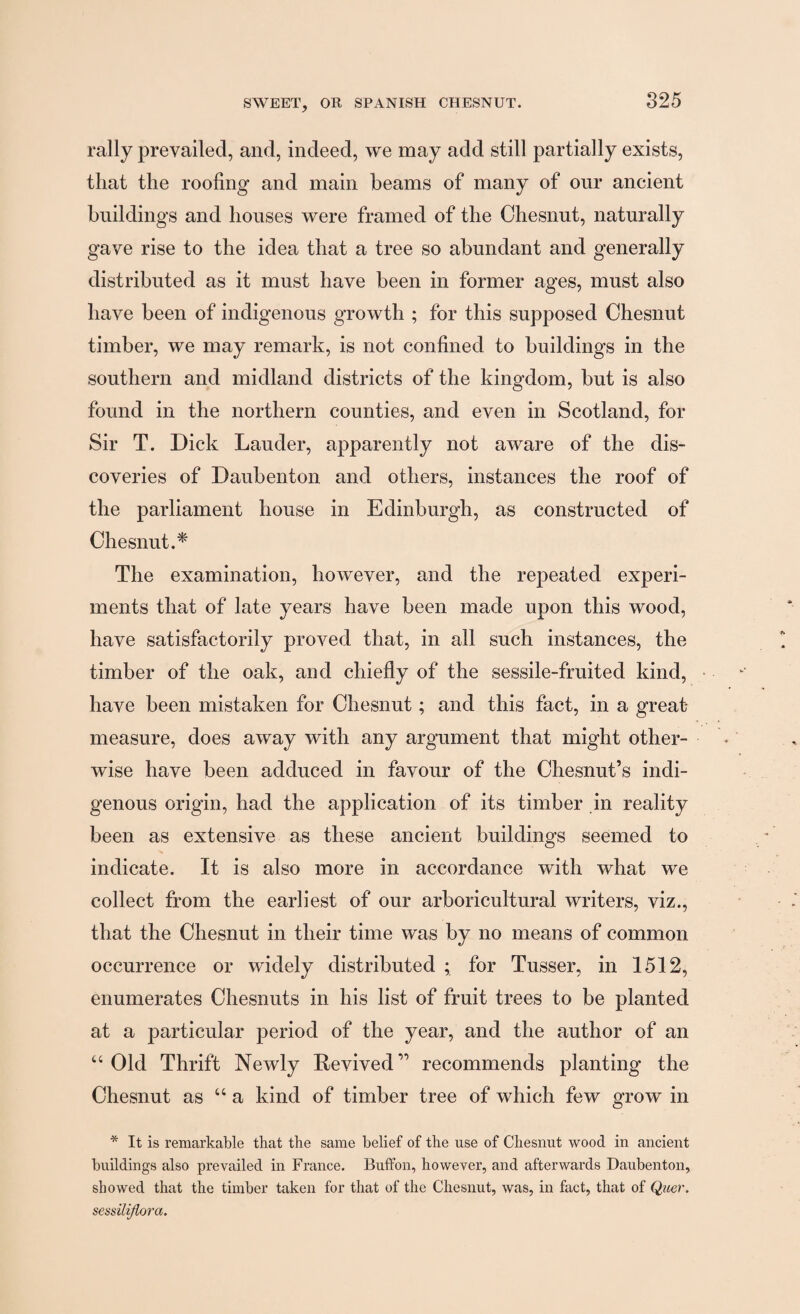 rally prevailed, and, indeed, we may add still partially exists, that the roofing and main beams of many of our ancient buildings and houses were framed of the Chesnut, naturally gave rise to the idea that a tree so abundant and generally distributed as it must have been in former ages, must also have been of indigenous growth ; for this supposed Chesnut timber, we may remark, is not confined to buildings in the southern and midland districts of the kingdom, but is also found in the northern counties, and even in Scotland, for Sir T. Dick Lauder, apparently not aware of the dis¬ coveries of Daubenton and others, instances the roof of the parliament house in Edinburgh, as constructed of Chesnut.* The examination, however, and the repeated experi¬ ments that of late years have been made upon this wood, have satisfactorily proved that, in all such instances, the timber of the oak, and chiefly of the sessile-fruited kind, have been mistaken for Chesnut; and this fact, in a great- measure, does away with any argument that might other¬ wise have been adduced in favour of the Chesnut’s indi¬ genous origin, had the application of its timber in reality been as extensive as these ancient buildings seemed to indicate. It is also more in accordance with what we collect from the earliest of our arboricultural writers, viz., that the Chesnut in their time was by no means of common occurrence or widely distributed ; for Tusser, in 1512, enumerates Chesnuts in his list of fruit trees to be planted at a particular period of the year, and the author of an “Old Thrift Newly Revived” recommends planting the Chesnut as “a kind of timber tree of which few grow in * It is remarkable that the same belief of the use of Chesnut wood in ancient buildings also prevailed in France. Buffon, however, and afterwards Daubenton, showed that the timber taken for that of the Chesnut, was, in fact, that of Quer. sessilijlora.