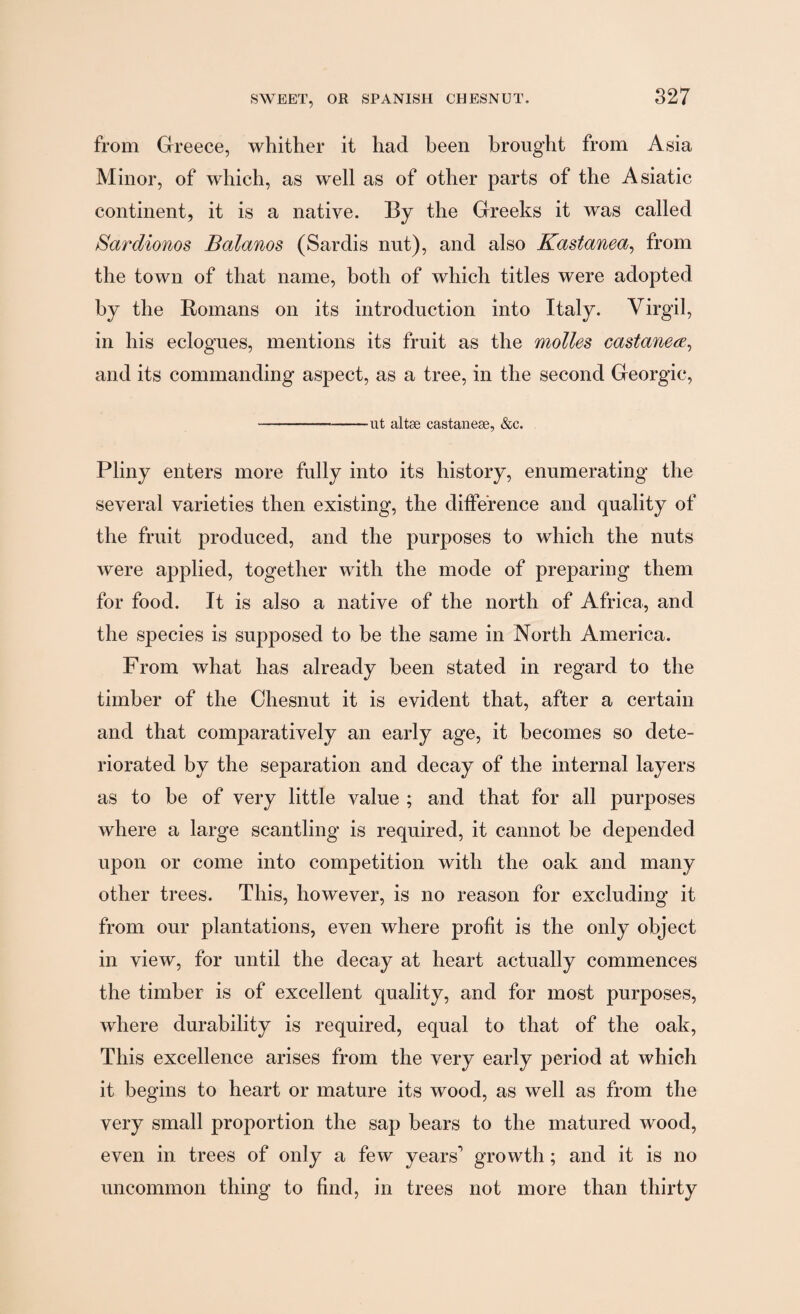 from Greece, whither it had heen brought from Asia Minor, of which, as well as of other parts of the Asiatic continent, it is a native. By the Greeks it was called Sardionos Balanos (Sardis nut), and also Kastanea, from the town of that name, both of which titles were adopted by the Romans on its introduction into Italy. Virgil, in his eclogues, mentions its fruit as the molles castanece, and its commanding asjiect, as a tree, in the second Georgic, --ut altae castaneae, &c. Pliny enters more fully into its history, enumerating the several varieties then existing, the difference and quality of the fruit produced, and the purposes to which the nuts were applied, together with the mode of preparing them for food. It is also a native of the north of Africa, and the species is supposed to be the same in North America. From what has already been stated in regard to the timber of the Chesnut it is evident that, after a certain and that comparatively an early age, it becomes so dete¬ riorated by the separation and decay of the internal layers as to be of very little value ; and that for all purposes where a large scantling is required, it cannot be depended upon or come into competition with the oak and many other trees. This, however, is no reason for excluding it from our plantations, even where profit is the only object in view, for until the decay at heart actually commences the timber is of excellent quality, and for most purposes, where durability is required, equal to that of the oak, This excellence arises from the very early period at which it begins to heart or mature its wood, as well as from the very small proportion the sap bears to the matured wood, even in trees of only a few years’ growth; and it is no uncommon thing to find, in trees not more than thirty