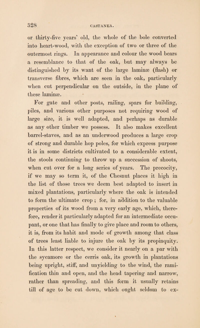 or thirty-five years’ old, the whole of the bole converted into heart-wood, with the exception of two or three of the outermost rings. In appearance and colour the wood bears a resemblance to that of the oak, but may always be distinguished by its want of the large laminae (flash) or transverse fibres, which are seen in the oak, particularly when cut perpendicular on the outside, in the plane of these laminae. For gate and other posts, railing, spars for building, piles, and various other purposes not requiring wood of large size, it is well adapted, and perhaps as durable as any other timber we possess. It also makes excellent barrel-staves, and as an underwood produces a large crop of strong and durable hop poles, for which express purpose it is in some districts cultivated to a considerable extent, the stools continuing to throw up a succession of shoots, when cut over for a long series of years. The precocity, if we may so term it, of the Chesnut places it high in the list of those trees we deem best adapted to insert in mixed plantations, particularly where the oak is intended to form the ultimate crop ; for, in addition to the valuable properties of its wood from a very early age, which, there¬ fore, render it particularly adapted for an intermediate occu¬ pant, or one that has finally to give place and room to others, it is, from its habit and mode of growth among that class of trees least liable to injure the oak by its propinquity. In this latter respect, we consider it nearly on a par with the sycamore or the cerris oak, its growth in plantations being upright, stiff, and unyielding to the wind, the rami¬ fication thin and open, and the head tapering and narrow, rather than spreading, and this form it usually retains till of age to be cut down, which ought seldom to ex-