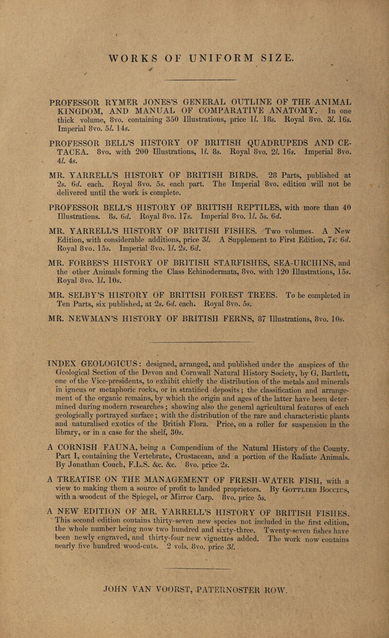 WORKS OF UNIFORM SIZE. PROFESSOR RYMER JONES’S GENERAL OUTLINE OF THE ANIMAL KINGDOM, AND MANUAL OF COMPARATIVE ANATOMY. In one thick volume, 8vo. containing 350 Illustrations, price 11. 18s. Royal 8vo. 3/. 16s. Imperial 8vo. 51. 14s. PROFESSOR BELL’S HISTORY OF BRITISH QUADRUPEDS AND CE¬ TACEA. 8vo. with 200 Illustrations, U. 8s. Royal 8vo. 21. 16s. Imperial 8vo. 41. 4s. MR. YARRELL’S HISTORY OF BRITISH BIRDS. 28 Parts, published at 2s. 6d. each. Royal 8vo. 5s. each part. The Imperial 8vo. edition will not be delivered until the work is complete. PROFESSOR BELL’S HISTORY OF BRITISH REPTILES, with more than 40 Illustrations. 8s. 6d. Royal 8vo. 17s. Imperial 8vo. 11. 5s. 6d. MR. YARRELL’S HISTORY OF BRITISH FISHES. Two volumes. A New Edition, with considerable additions, price 3/. A Supplement to First Edition, 7s'. Qd. Royal 8vo. 15s. Imperial 8vo. 11. 2s. 6<7. MR. FORBES’S HISTORY OF BRITISH STARFISHES, SEA-URCHINS, and the other Animals forming the Class Echinodermata, 8vo. with 120 Illustrations, 15s. Royal 8vo. 11. 10s. MR. SELBY’S HISTORY OF BRITISH FOREST TREES. To be completed in Ten Parts, six published, at 2s. 6d. each. Royal 8vo. 5s. MR. NEWMAN’S HISTORY OF BRITISH FERNS, 87 Illustrations, 8vo. 10s. INDEX GEOLOGICUS : designed, arranged, and published under the auspices of the Geological Section of the Devon and Cornwall Natural History Society, by G. Bartlett, one of the Vice-presidents, to exhibit chiefly the distribution of the metals and minerals in igneus or metaphoric rocks, or in stratified deposits; the classification and arrange¬ ment of the organic remains, by which the origin and ages of the latter have been deter¬ mined during modern researches; showing also the general agricultural features of each geologically portrayed surface ; with the distribution of the rare and characteristic plants and naturalised exotics of the British Flora. Price, on a roller for suspension in the library, or in a case for the shelf, 30s. A CORNISH FAUNA, being a Compendium of the Natural History of the County. Part I, containing the Vertebrate, Crustacean, and a portion of the Radiate Animals. By Jonathan Couch, F.L.S. &c. &c. 8vo. price 2s. A TREATISE ON THE MANAGEMENT OF FRESH-WATER FISH, with a view to making them a source of profit to landed proprietors. By Gottlieb Boccius, with a woodcut of the Spiegel, or Mirror Carp. 8vo. price 5s. A NEW EDITION OF MR. YARRELL’S HISTORY OF BRITISH FISHES. This second edition contains thirty-seven new species not included in the first edition, the whole number being now two hundred and sixty-three. Twenty-seven fishes have been newly engraved, and thirty-four new vignettes added. The work now contains nearly five hundred wood-cuts. 2 vols. 8vo. price 31. JOHN VAN VOORST, PATERNOSTER ROW.