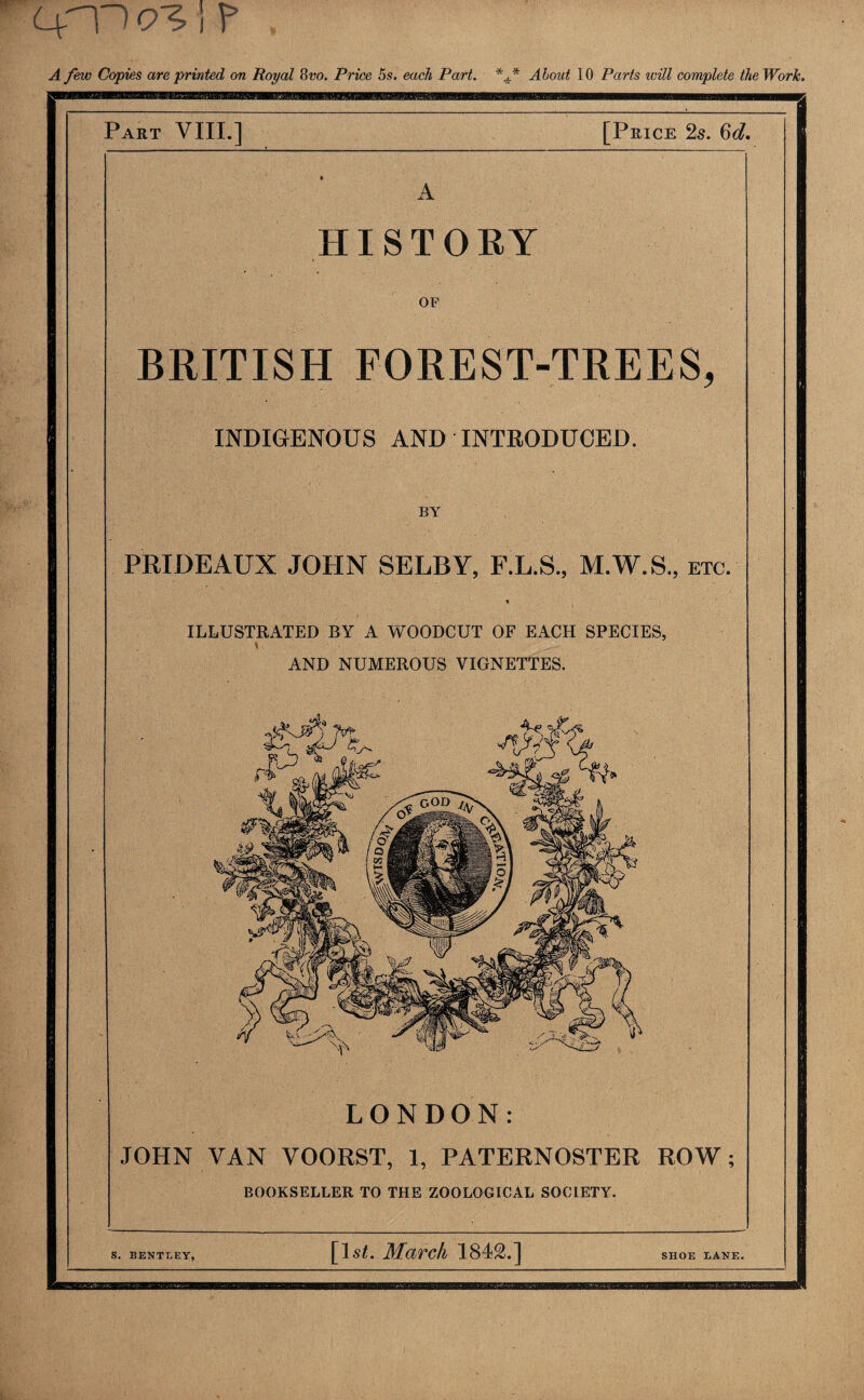 4'P i ? A few Copies are printed on Royal 8vo. Price 5s. each Part. *f About 10 Parts will complete the Work. Part VIII.] [Price 2s. 6d. HISTORY OF BRITISH FOREST-TREES, INDIGENOUS AND INTRODUCED. BY PRIDEAUX JOHN SELBY, F.L.S., M.W.S., etc. * ILLUSTRATED BY A WOODCUT OF EACH SPECIES, \ AND NUMEROUS VIGNETTES. LONDON: JOHN VAN VOORST, 1, PATERNOSTER ROW; BOOKSELLER TO THE ZOOLOGICAL SOCIETY. S. BENTT.EY, [1st. March 1842.] SHOE IANE.