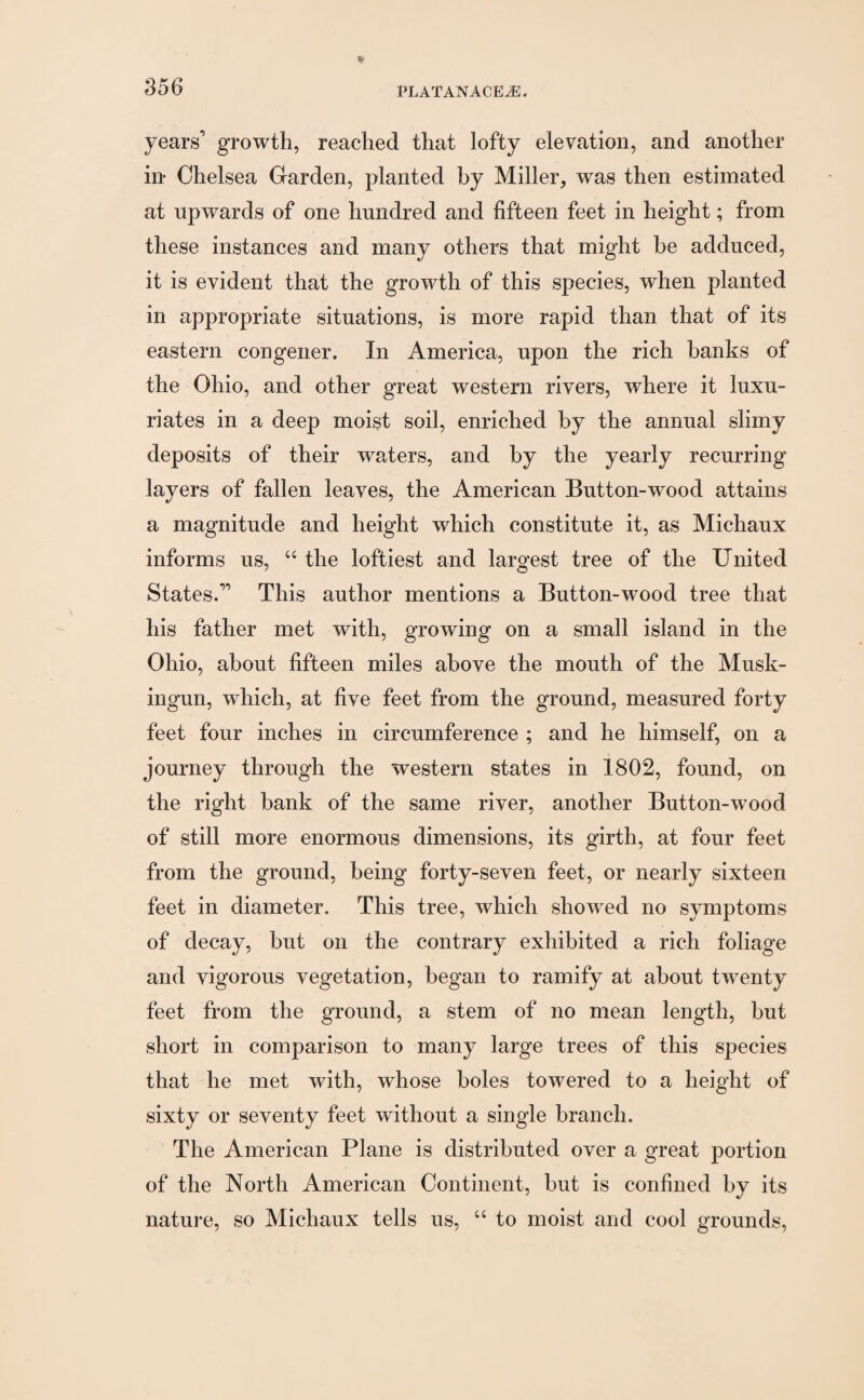 years’ growth, reached that lofty elevation, and another in Chelsea Garden, planted by Miller, was then estimated at upwards of one hundred and fifteen feet in height; from these instances and many others that might be adduced, it is evident that the growth of this species, when planted in appropriate situations, is more rapid than that of its eastern congener. In America, upon the rich banks of the Ohio, and other great western rivers, where it luxu¬ riates in a deep moist soil, enriched by the annual slimy deposits of their waters, and by the yearly recurring’ layers of fallen leaves, the American Button-wood attains a magnitude and height which constitute it, as Michaux informs us, “ the loftiest and largest tree of the United States.” This author mentions a Button-wood tree that his father met with, growing on a small island in the Ohio, about fifteen miles above the mouth of the Musk- ingun, which, at five feet from the ground, measured forty feet four inches in circumference ; and he himself, on a journey through the western states in 1802, found, on the right bank of the same river, another Button-wood of still more enormous dimensions, its girth, at four feet from the ground, being forty-seven feet, or nearly sixteen feet in diameter. This tree, which sliowred no symptoms of decay, but on the contrary exhibited a rich foliage and vigorous vegetation, began to ramify at about twenty feet from the ground, a stem of no mean length, but short in comparison to many large trees of this species that he met with, whose boles towered to a height of sixty or seventy feet without a single branch. The American Plane is distributed over a great portion of the North American Continent, but is confined by its nature, so Michaux tells us, “ to moist and cool grounds,