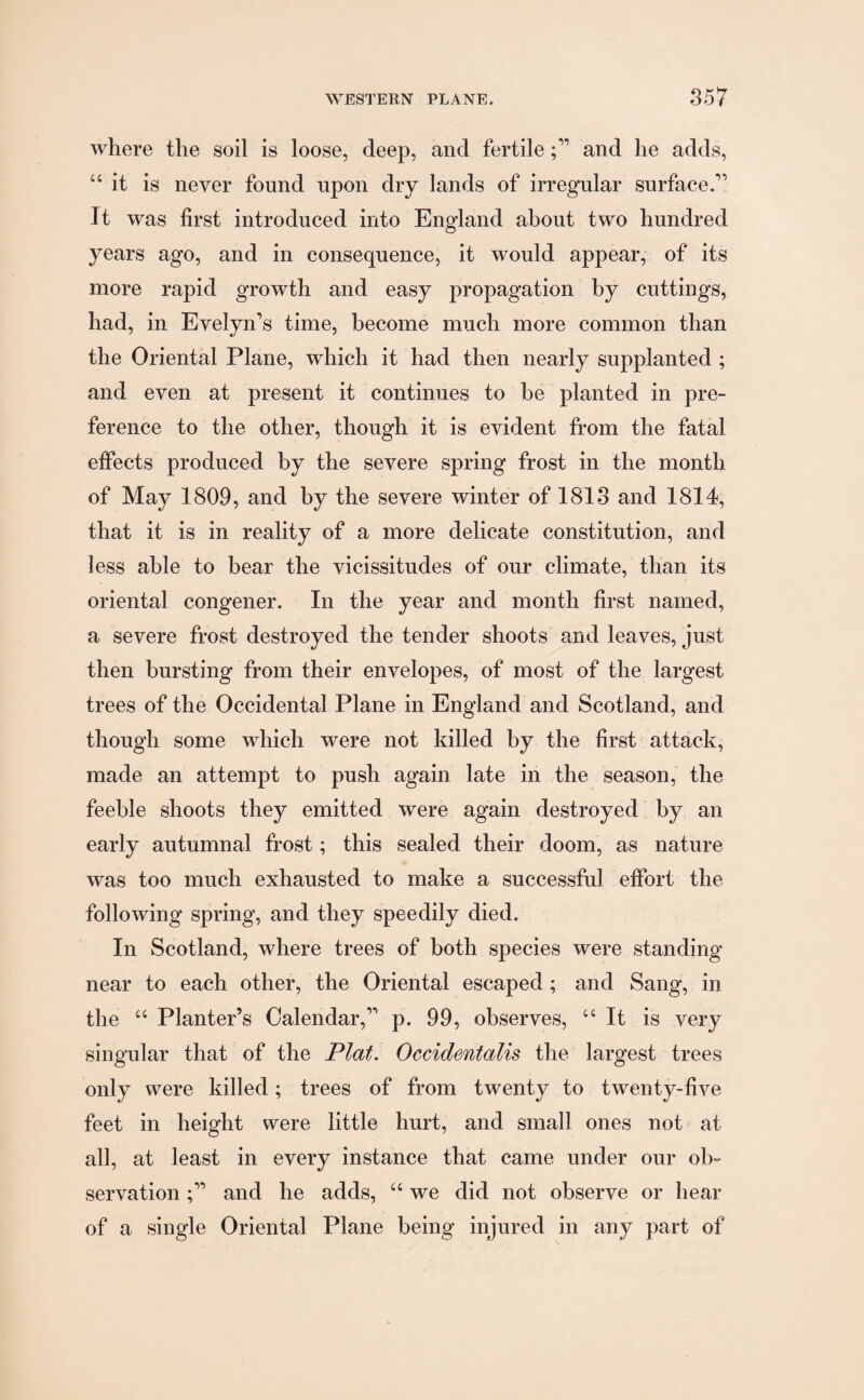 where the soil is loose, deep, and fertileand he adds, “ it is never found upon dry lands of irregular surface.” It was first introduced into England about two hundred years ago, and in consequence, it would appear, of its more rapid growth and easy propagation by cuttings, had, in Evelyn’s time, become much more common than the Oriental Plane, which it had then nearly supplanted ; and even at present it continues to be planted in pre¬ ference to the other, though it is evident from the fatal effects produced by the severe spring frost in the month of May 1809, and by the severe winter of 1813 and 1814, that it is in reality of a more delicate constitution, and less able to bear the vicissitudes of our climate, than its oriental congener. In the year and month first named, a severe frost destroyed the tender shoots and leaves, just then bursting from their envelopes, of most of the largest trees of the Occidental Plane in England and Scotland, and though some which were not killed by the first attack, made an attempt to push again late in the season, the feeble shoots they emitted were again destroyed by an early autumnal frost; this sealed their doom, as nature was too much exhausted to make a successful effort the following spring, and they speedily died. In Scotland, where trees of both species were standing near to each other, the Oriental escaped ; and Sang, in the “ Planter’s Calendar,” p. 99, observes, “ It is very singular that of the Plat. Occidentalis the largest trees only were killed; trees of from twenty to twenty-five feet in height were little hurt, and small ones not at all, at least in every instance that came under our ob¬ servation and he adds, “ we did not observe or hear of a single Oriental Plane being injured in any part of