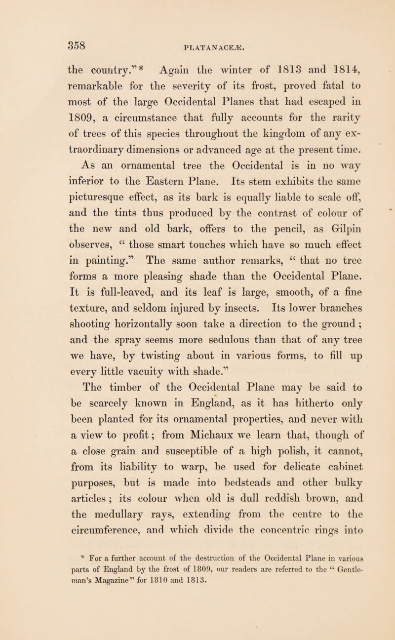 858 the country Again the winter of 1813 and 1814, remarkable for the severity of its frost, proved fatal to most of the large Occidental Planes that had escaped in 1809, a circumstance that fully accounts for the rarity of trees of this species throughout the kingdom of any ex¬ traordinary dimensions or advanced age at the present time. As an ornamental tree the Occidental is in no way inferior to the Eastern Plane. Its stem exhibits the same picturesque effect, as its bark is equally liable to scale off, and the tints thus produced by the contrast of colour of the new and old bark, offers to the pencil, as Gilpin observes, “ those smart touches which have so much effect in painting.” The same author remarks, X6 that no tree forms a more pleasing shade than the Occidental Plane. It is full-leaved, and its leaf is large, smooth, of a fine texture, and seldom injured by insects. Its lower branches shooting horizontally soon take a direction to the ground; and the spray seems more sedulous than that of any tree we have, by twisting about in various forms, to fill up every little vacuity with shade.” The timber of the Occidental Plane may be said to be scarcely known in England, as it has hitherto only been planted for its ornamental properties, and never with a view to profit; from Michaux we learn that, though of a close grain and susceptible of a high polish, it cannot, from its liability to warp, be used for delicate cabinet purposes, but is made into bedsteads and other bulky articles ; its colour when old is dull reddish brown, and the medullary rays, extending from the centre to the circumference, and which divide the concentric rings into * For a further account of the destruction of the Occidental Plane in various parts of England by the frost of 1809, our readers are referred to the “ Gentle¬ man’s Magazine” for 1810 and 1813.