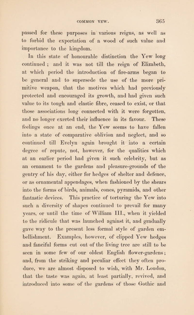 passed for these purposes in various reigns, as well as to forbid the exportation of a wood of such value and importance to the kingdom. In this state of honourable distinction the Yew long continued ; and it was not till the reign of Elizabeth, at which period the introduction of fire-arms began to he general and to supersede the use of the more pri¬ mitive weapon, that the motives which had previously- protected and encouraged its growth, and had given such value to its tough and elastic fibre, ceased to exist, or that those associations long connected with it were forgotten, and no longer exerted their influence in its favour. These feelings once at an end, the Yew seems to have fallen into a state of comparative oblivion and neglect, and so continued till Evelyn again brought it into a certain degree of repute, not, however, for the qualities which at an earlier period had given it such celebrity, but as an ornament to the gardens and pleasure-grounds of the gentry of his day, either for hedges of shelter and defence, or as ornamental appendages, when fashioned by the shears into the forms of birds, animals, cones, pyramids, and other fantastic devices. This practice of torturing the Yew into such a diversity of shapes continued to prevail for many years, or until the time of William III., when it yielded to the ridicule that was launched against it, and gradually gave way to the present less formal style of garden em¬ bellishment. Examples, however, of clipped Yew hedges and fanciful forms cut out of the living tree are still to be seen in some few of our oldest English flower-gardens; and, from the striking and peculiar effect they often pro¬ duce, we are almost disposed to wish, with Mr. Loudon, that the taste was again, at least partially, revived, and introduced into some of the gardens of those Gothic and