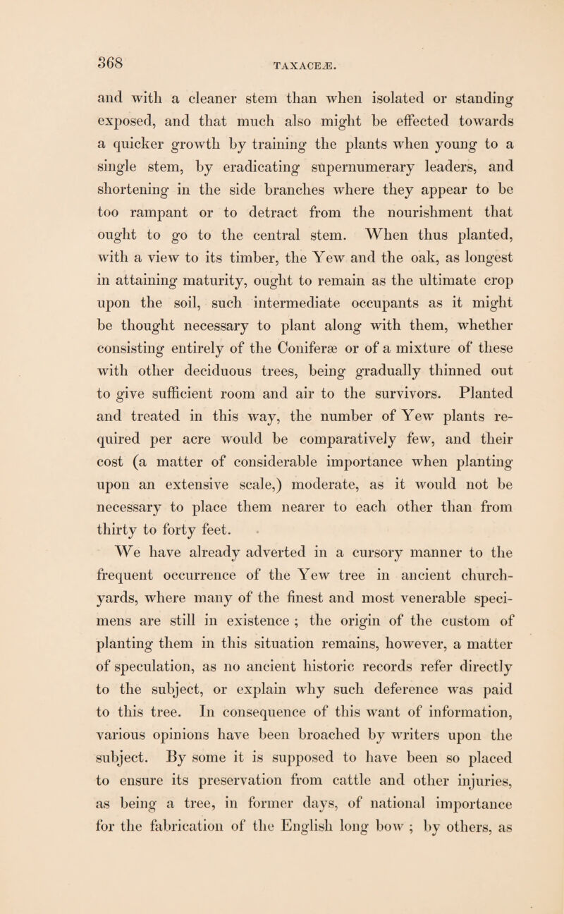 and with a cleaner stem than when isolated or standing exposed, and that much also might be effected towards a quicker growth by training the plants when young to a single stem, by eradicating supernumerary leaders, and shortening in the side branches where they appear to be too rampant or to detract from the nourishment that ought to go to the central stem. When thus planted, with a view to its timber, the Yew and the oak, as longest in attaining maturity, ought to remain as the ultimate crop upon the soil, such intermediate occupants as it might be thought necessary to plant along with them, whether consisting entirely of the Coniferee or of a mixture of these with other deciduous trees, being gradually thinned out to give sufficient room and air to the survivors. Planted and treated in this way, the number of Yew plants re¬ quired per acre would be comparatively few, and their cost (a matter of considerable importance when planting upon an extensive scale,) moderate, as it would not be necessary to place them nearer to each other than from thirty to forty feet. We have already adverted in a cursory manner to the frequent occurrence of the Yew tree in ancient church¬ yards, where many of the finest and most venerable speci¬ mens are still in existence ; the origin of the custom of planting them in this situation remains, however, a matter of speculation, as no ancient historic records refer directly to the subject, or explain why such deference w^as paid to this tree. In consequence of this want of information, various opinions have been broached by writers upon the subject. By some it is supposed to have been so placed to ensure its preservation from cattle and other injuries, as being a tree, in former days, of national importance for the fabrication of the English long bow ; by others, as