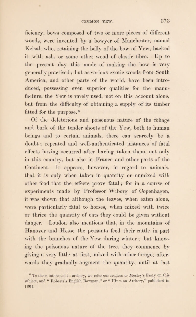 ficiency, bows composed of two or more pieces of different woods, were invented by a bowyer of Manchester, named Kelsal, who, retaining the belly of the bow of Yew, backed it with ash, or some other wood of elastic fibre. Up to the present day this mode of making the bow is very generally practised ; but as various exotic woods from South America, and other parts of the world, have been intro¬ duced, possessing even superior qualities for the manu¬ facture, the Yew is rarely used, not on this account alone, but from the difficulty of obtaining a supply of its timber fitted for the purpose.* Of the deleterious and poisonous nature of the foliage and bark of the tender shoots of the Yew, both to human beings and to certain animals, there can scarcely be a * doubt; repeated and well-authenticated instances of fatal effects having occurred after having taken them, not only in this country, but also in France and other parts of the Continent. It appears, however, in regard to animals, that it is only when taken in quantity or unmixed with other food that the effects prove fatal; for in a course of experiments made by Professor Wiborg of Copenhagen, it was shown that although the leaves, when eaten alone, were particularly fatal to horses, when mixed with twice or thrice the quantity of oats they could be given without danger. Loudon also mentions that, in the mountains of Hanover and Hesse the peasants feed their cattle in part with the branches of the Yew during winter; but know¬ ing the poisonous nature of the tree, they commence by giving a very little at first, mixed with other forage, after¬ wards they gradually augment the quantity, until at last * To tliose interested in archery, we refer our readers to Mosley’s Essay on this subject, and “ Roberts’s English Bowman,” or “ Hints on Archery,” published in 1801.