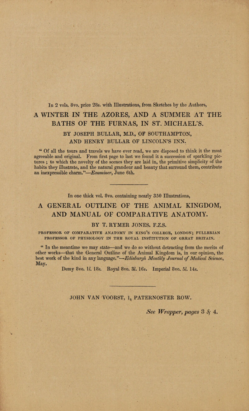 In 2 vols. 8vo. price 28s. with Illustrations, from Sketches by the Authors, A WINTER IN THE AZORES, AND A SUMMER AT THE BATHS OF THE FURNAS, IN ST. MICHAEL’S. BY JOSEPH BULLAR, M.D., OF SOUTHAMPTON, AND HENRY BULLAR OF LINCOLN’S INN. u Of all the tours and travels we have ever read, we are disposed to think it the most agreeable and original. From first page to last we found it a succession of sparkling pic¬ tures ; to which the novelty of the scenes they are laid in, the primitive simplicity of the habits they illustrate, and the natural grandeur and beauty that surround them, contribute an inexpressible charm.”—Examiner, June 6th. In one thick vol. 8vo. containing nearly 350 Illustrations, A GENERAL OUTLINE OF THE ANIMAL KINGDOM, AND MANUAL OF COMPARATIVE ANATOMY. BY T. RYMER JONES, F.Z.S. PROFESSOR OF COMPARATIVE ANATOMY IN KING’S COLLEGE, LONDON; FULLERIAN PROFESSOR OF PHYSIOLOGY IN THE ROYAL INSTITUTION OF GREAT BRITAIN. “ In the meantime we may state—and we do so without detracting from the merits of other works—that the General Outline of the Animal Kingdom is, in our opinion, the best work of the kind in any language.”—Edinburgh Monthly Journal of Medical Science, May. Demy 8vo. \l. 18s. Royal 8vo. 37. 16s. Imperial 8vo. 57. 14s. JOHN VAN VOORST, 1, PATERNOSTER ROW. See Wrapper, pages 3 Sf 4.