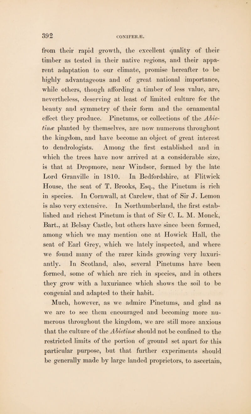 from their rapid growth, the excellent quality of their timber as tested in their native regions, and their appa¬ rent adaptation to our climate, promise hereafter to be highly advantageous and of great national importance, while others, though affording a timber of less value, are, nevertheless, deserving at least of limited culture for the beauty and symmetry of their form and the ornamental effect they produce. Pinetums, or collections of the Abie- tincE planted by themselves, are now numerous throughout the kingdom, and have become an object of great interest to dendrologists. Among the first established and in which the trees have now arrived at a considerable size, is that at Dropmore, near Windsor, formed by the late Lord Granville in 1810. In Bedfordshire, at Flit wick House, the seat of T. Brooks, Esq., the Pinetum is rich in species. In Cornwall, at Carclew, that of Sir J. Lemon is also very extensive. In Northumberland, the first estab¬ lished and richest Pinetum is that of Sir C. L. M. Monck, Bart., at Belsay Castle, but others have since been formed, among which we may mention one at Howick Hall, the seat of Earl Grey, which we lately inspected, and where we found many of the rarer kinds growing very luxuri¬ antly. In Scotland, also, several Pinetums have been formed, some of which are rich in species, and in others they grow with a luxuriance which shows the soil to be congenial and adapted to their habit. Much, however, as we admire Pinetums, and glad as we are to see them encouraged and becoming more nu¬ merous throughout the kingdom, we are still more anxious that the culture of the Abietina should not be confined to the restricted limits of the portion of ground set apart for this particular purpose, but that further experiments should be generally made by large landed proprietors, to ascertain,