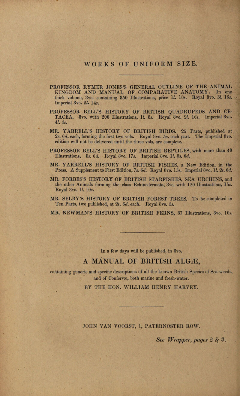 WORKS OF UNIFORM SIZE. PROFESSOR RYMER JONES’S GENERAL OUTLINE OF THE ANIMAL KINGDOM AND MANUAL OF COMPARATIVE ANATOMY. In one thick volume, 8vo. containing 350 Illustrations, price 11. 18s. Royal 8vo. 3/. 16s. Imperial 8vo. 51. 14s. PROFESSOR BELL’S HISTORY OF BRITISH QUADRUPEDS AND CE¬ TACEA. 8vo. with 200 Illustrations, 11. 8s. Royal 8vo. 2l. 16s. Imperial 8vo. 4l. 4s. MR. YARRELL’S HISTORY OF BRITISH BIRDS. 25 Parts, published at 2s. Gd. each, forming the first two vols. Royal 8vo. 5s. each part. The Imperial 8vo. edition will not be delivered until the three vols. are complete. PROFESSOR BELL’S HISTORY OF BRITISH REPTILES, with more than 40 Illustrations. 8s. Gd. Royal 8vo. 17s. Imperial 8vo. IV. 5s. 6d. MR. YARRELL’S HISTORY OF BRITISH FISHES, a New Edition, in the Press. A Supplement to First Edition, 7s.Gd. Royal 8vo. 15s. Imperial 8vo. \l. 2s. Gd. MR. FORBES’S HISTORY OF BRITISH STARFISHES, SEA URCHINS, and the other Animals forming the class Echinodermata, 8vo. with 120 Illustrations, 15s. Royal 8vo. 1/. 10s. MR. SELBY’S HISTORY OF BRITISH FOREST TREES. To be completed in Ten Parts, two published, at 2s. Gd. each. Royal 8vo. 5s. MR. NEWMAN’S HISTORY OF BRITISH FERNS, 87 Illustrations, 8vo. 10s. In a few days will be published, in 8vo, A MANUAL OF BRITISH ALGiE, containing generic and specific descriptions of all the known British Species of Sea-weeds, and of Conferva;, both marine and fresh-water. BY THE HON. WILLIAM HENRY HARVEY. JOHN VAN VOORST, 1, PATERNOSTER ROW.