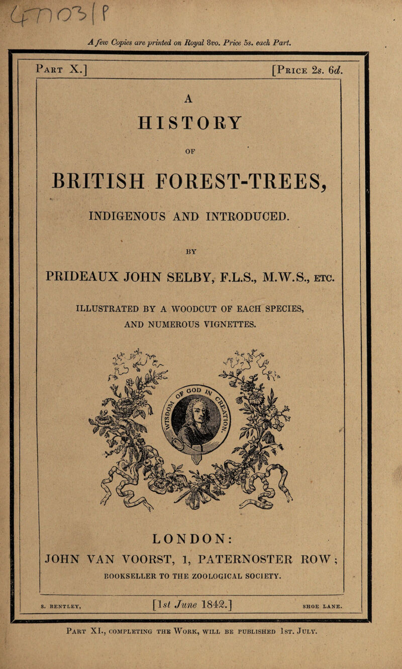 A few Copies are printed on Royal 8vo. Price 5s. each Part. Part X.] [Price 2s. Cd. HISTORY OF BRITISH FOREST-TREES, INDIGENOUS AND INTRODUCED. BY PRIDEAUX JOHN SELBY, F.L.S., M.W.S, etc. ILLUSTRATED BY A WOODCUT OF EACH SPECIES, AND NUMEROUS VIGNETTES. - ■X’-jr, *» LONDON: JOHN VAN VOORST, 1, PATERNOSTER ROW; BOOKSELLER to the zoological society. S. BENTLEY, June 1842.] SHOE LANE. Part XI., completing the Work, avill be published 1st. July.