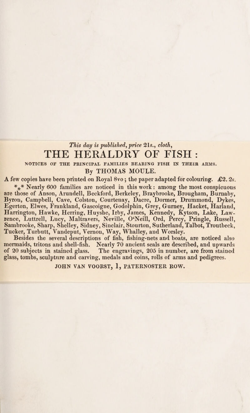 This day is published, price 21.?., cloth, THE HERALDRY OF FISH NOTICES OE THE PRINCIPAL FAMILIES BEARING FISH IN THEIR ARMS. By THOMAS MOULE. A few copies have been printed on Royal 8vo; the paper adapted for colouring. £2. 2s. *** Nearly 600 families are noticed in this work : among the most conspicuous are those of Anson, Arundell, Beckford, Berkeley, Braybrooke, Brougham, Burnaby, Byron, Campbell, Cave, Colston, Courtenay, Dacre, Dormer, Drummond, Dykes, Egerton, Elwes, Frankland, Gascoigne, Godolphin, Grey, Gurney, Hacket, Harland, Harrington, Hawke, Herring, Huyshe, Irby, James, Kennedy, Kytson, Lake, Law¬ rence, Luttrell, Lucy, Maltravers, Neville, 0‘Neill, Ord, Percy, Pringle, Russell, Sambrooke, Sharp, Shelley, Sidney, Sinclair, Stourton, Sutherland, Talbot, Troutbeck, Tucker, Turbutt, Vandeput, Vernon, Way, Whalley, and Worsley. Besides the several descriptions of fish, fishing-nets and boats, are noticed also mermaids, tritons and shell-fish. Nearly 70 ancient seals are described, and upwards of 20 subjects in stained glass. The engravings, 205 in number, are from stained glass, tombs, sculpture and carving, medals and coins, rolls of arms and pedigrees. JOHN VAN VOORST, 1, PATERNOSTER ROW.