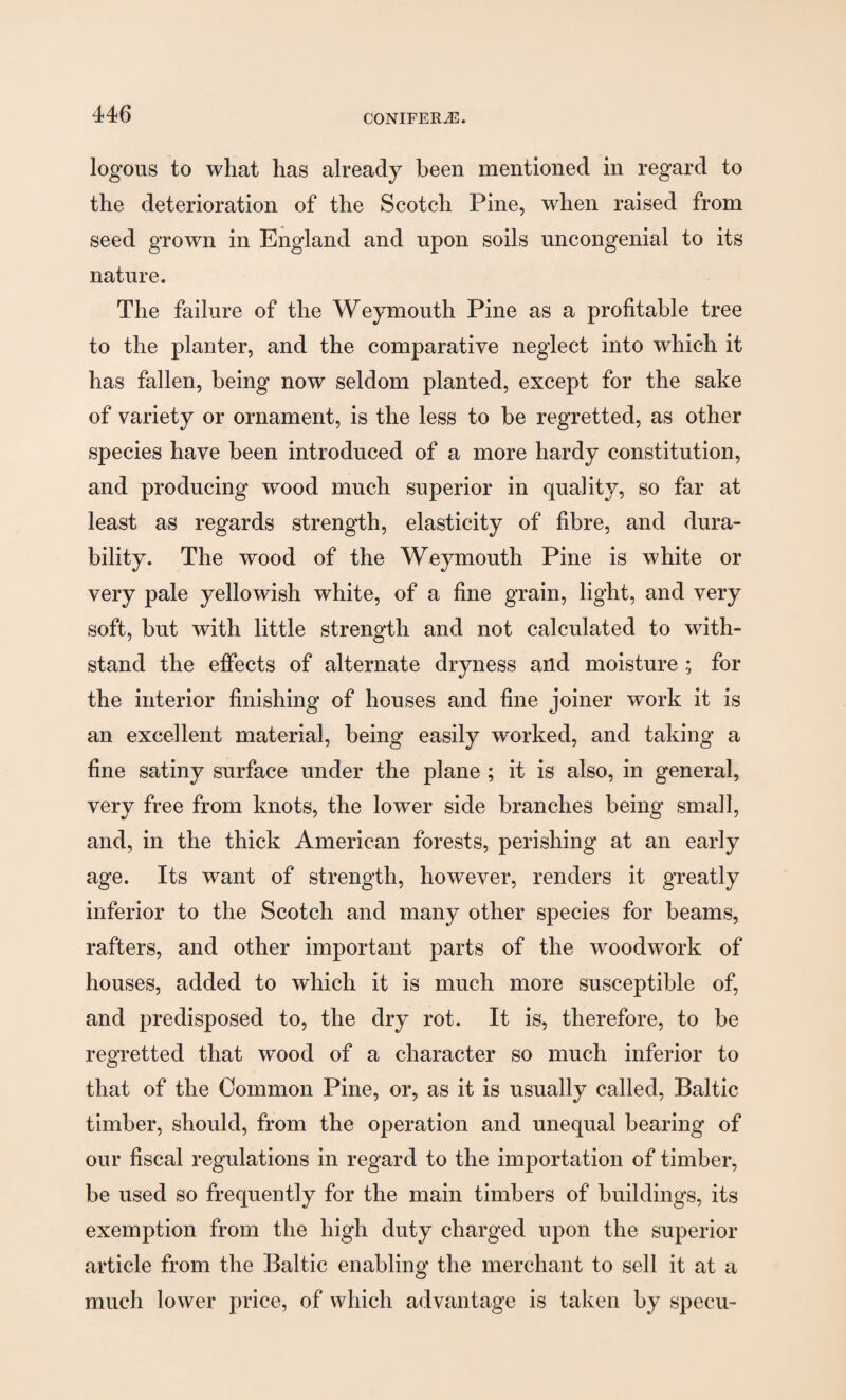 logons to what has already been mentioned in regard to the deterioration of the Scotch Pine, when raised from seed grown in England and upon soils uncongenial to its nature. The failure of the Weymouth Pine as a profitable tree to the planter, and the comparative neglect into which it has fallen, being now seldom planted, except for the sake of variety or ornament, is the less to be regretted, as other species have been introduced of a more hardy constitution, and producing wood much superior in quality, so far at least as regards strength, elasticity of fibre, and dura¬ bility. The wood of the Weymouth Pine is white or very pale yellowish white, of a fine grain, light, and very soft, hut with little strength and not calculated to with¬ stand the effects of alternate dryness and moisture ; for the interior finishing of houses and fine joiner work it is an excellent material, being easily worked, and taking a fine satiny surface under the plane ; it is also, in general, very free from knots, the lower side branches being small, and, in the thick American forests, perishing at an early age. Its want of strength, however, renders it greatly inferior to the Scotch and many other species for beams, rafters, and other important parts of the woodwork of houses, added to which it is much more susceptible of, and predisposed to, the dry rot. It is, therefore, to be regretted that wood of a character so much inferior to that of the Common Pine, or, as it is usually called, Baltic timber, should, from the operation and unequal bearing of our fiscal regulations in regard to the importation of timber, be used so frequently for the main timbers of buildings, its exemption from the high duty charged upon the superior article from the Baltic enabling the merchant to sell it at a much lower price, of which advantage is taken by specu-