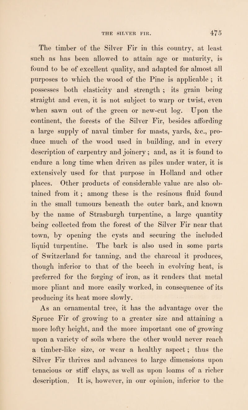 The timber of the Silver Fir in this country, at least sncli as has been allowed to attain age or maturity, is found to be of excellent quality, and adapted for almost all purposes to which the wood of the Pine is applicable ; it possesses both elasticity and strength ; its grain being straight and even, it is not subject to warp or twist, even when sawn out of the green or new-cut log. Upon the continent, the forests of the Silver Fir, besides affording a large supply of naval timber for masts, yards, &c., pro¬ duce much of the wood used in building, and in every description of carpentry and joinery; and, as it is found to endure a long time when driven as piles under water, it is extensively used for that purpose in Holland and other places. Other products of considerable value are also ob¬ tained from it; among these is the resinous fluid found in the small tumours beneath the outer hark, and known by the name of Strasburgh turpentine, a large quantity being collected from the forest of the Silver Fir near that town, by opening the cysts and securing the included liquid turpentine. The hark is also used in some parts of Switzerland for tanning, and the charcoal it produces, though inferior to that of the beech in evolving heat, is preferred for the forging of iron, as it renders that metal more pliant and more easily worked, in consequence of its producing its heat more slowly. As an ornamental tree, it has the advantage over the Spruce Fir of growing to a greater size and attaining a more lofty height, and the more important one of growing upon a variety of soils where the other would never reach a timber-like size, or wear a healthy aspect; thus the Silver Fir thrives and advances to large dimensions upon tenacious or stiff clays, as well as upon loams of a richer description. It is, however, in our opinion, inferior to the