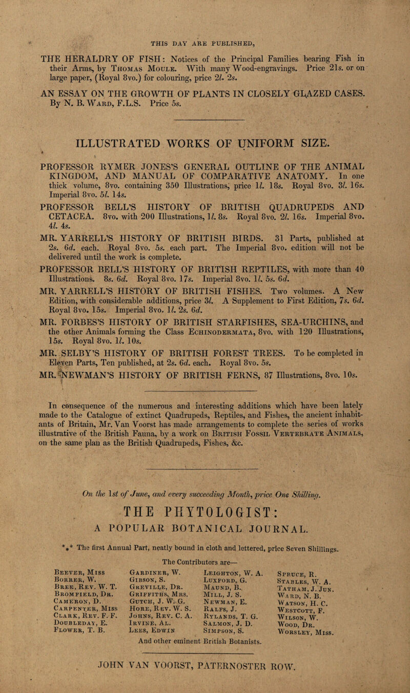 THIS DAY ARE PUBLISHED, THE HERALDRY OF FISH: Notices of the Principal Families bearing Fish in their Arms, by Thomas Moule. With many Wood-engravings. Price 21s. or on large paper, (Royal 8vo.) for colouring, price 21. 2s. AN ESSAY ON THE GROWTH OF PLANTS IN CLOSELY GLAZED CASES. By N. B. Ward, F.L.S. Price 5s. ILLUSTRATED WORKS OF UNIFORM SIZE. * , PROFESSOR RYMER JONES’S GENERAL OUTLINE OF THE ANIMAL KINGDOM, AND MANUAL OF COMPARATIVE ANATOMY. In one thick volume, 8vo. containing 350 Illustrations, price 1Z. 18s. Royal 8vo. 3Z. 16s. Imperial 8vo. 51. 14s. PROFESSOR BELL’S HISTORY OF BRITISH QUADRUPEDS AND CETACEA. 8vo. with 200 Illustrations, 1Z. 8s. Royal 8vo. 21. 16s. Imperial 8vo. 4Z. 4s. MR. YARRELL’S HISTORY OF BRITISH BIRDS. 31 Parts, published at 2s. 6d. each. Royal 8vo. 5s. each part. The Imperial 8vo. edition will not be delivered until the work is complete. PROFESSOR BELL’S HISTORY OF BRITISH REPTILES, with more than 40 Illustrations. 8s. 6d. Royal 8vo. 17s. Imperial 8vo. 1Z. 5s. 6d. MR. YARRELL’S HISTORY OF BRITISH FISHES. Two volumes. A New Edition, with considerable additions, price 3Z. A Supplement to First Edition, 7s. 6(Z. Royal 8vo. 15s. Imperial 8vo. 1Z. 2s. 6d. MR. FORBES’S HISTORY OF BRITISH STARFISHES, SEA-URCHINS, and the other Animals forming the Class Echinodermata, 8vo. with 120 Illustrations, 15s. Royal 8vo. 1Z. 10s. MR. SELBY’S HISTORY OF BRITISH FOREST TREES. To be completed in Eleven Parts, Ten published, at 2s. 6d. each. Royal 8vo. 5s. MR. ^NEWMAN’S HISTORY OF BRITISH FERNS, 87 Illustrations, 8vo. 10s. In consequence of the numerous and interesting additions which have been lately made to the Catalogue of extinct Quadrupeds, Reptiles, and Fishes, the ancient inhabit¬ ants of Britain, Mr. Van Voorst has made arrangements to complete the series of works illustrative of the British Fauna, by a work on British Fossil Vertebrate Animals, on the same plan as the British Quadrupeds, Fishes, &c. On the lsZ of June, and every succeeding Month, price One Shilling. THE PHYT0L0GIST: A POPULAR BOTANICAL JOURNAL. *** The first Annual Part, neatly bound in cloth and lettered, price Seven Shillings. The Contributors are— Beever, Miss Borreii, W. Bree, Rev. W. T. Bromfield, Dr. Cameron, D. Carpenter, Miss Clark, Rev. F. F. Doubleday, E. Flower, T. B. Gardiner, YV. Gibson, S. Greville, Dr. Griffiths, Mrs. Gutcii, J. W. G. Hore, Rev. YV. S. Johns, Rev. C. A. Irvine, Al. Lees, Edwin Leighton, YV. A. Luxford, G. Maund, B.. Mill, J. S. Newman, E. Ralfs, J. Rylands, T. G. Salmon, J. D. Simpson, S. Spruce, R. Stables, YV. A. Tatham, J. Jun. YVard, N. B. YVatson, H. C. YVestcott, F. Wilson, YV. Wood, Dr. Worsley, Miss. And other eminent British Botanists. JOHN VAN VOORST, PATERNOSTER ROW.