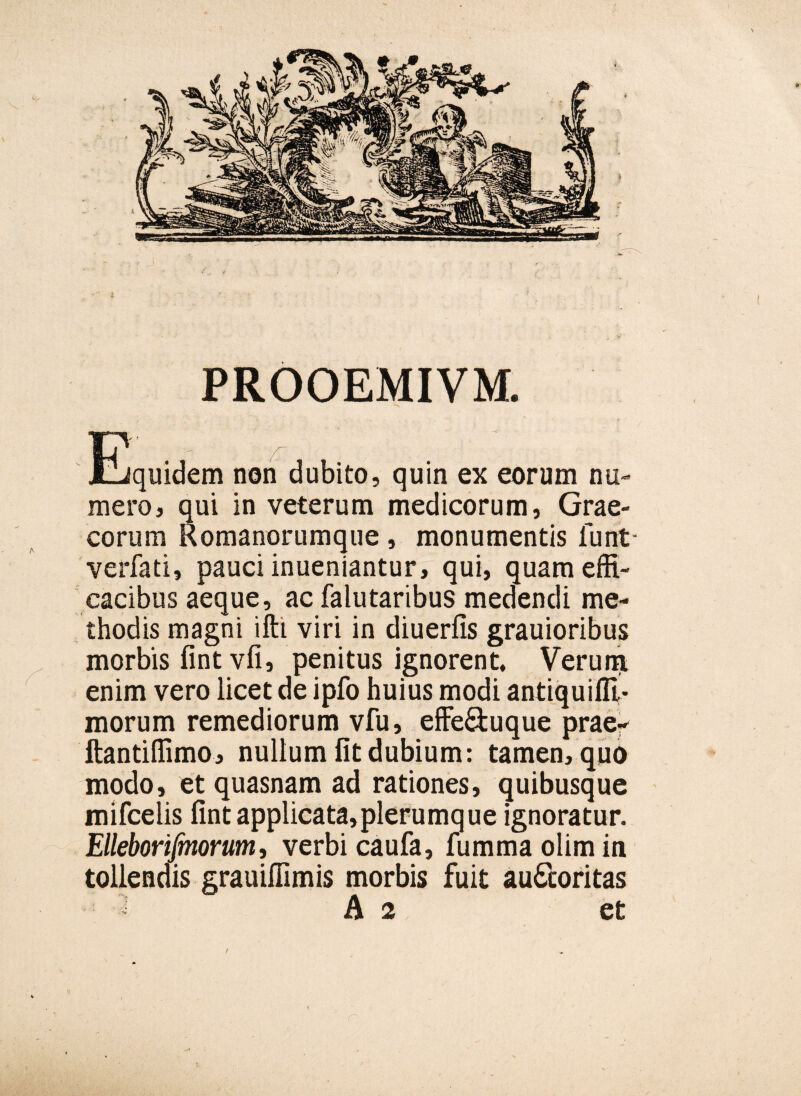 PROOEMIVM. Equidem non dubito, quin ex eorum nu¬ mero, qui in veterum medicorum, Grae¬ corum Romanorumque, monumentis lunt verfati, pauci inueniantur, qui, quam effi¬ cacibus aeque, ac falutaribus medendi me¬ thodis magni ifti viri in diuerfis grauioribus morbis fint vfi, penitus ignorent. Verum enim vero licet de ipfo huius modi antiquifll- morum remediorum vfu, effe&uque prae- ftantiffimo, nullum fit dubium: tamen, quo modo, et quasnam ad rationes, quibusque mifcelis fint applicata,plerumque ignoratur. Elleborifinorum, verbi caufa, fummaolimin tollendis grauiffimis morbis fuit au&oritas A 2 et /