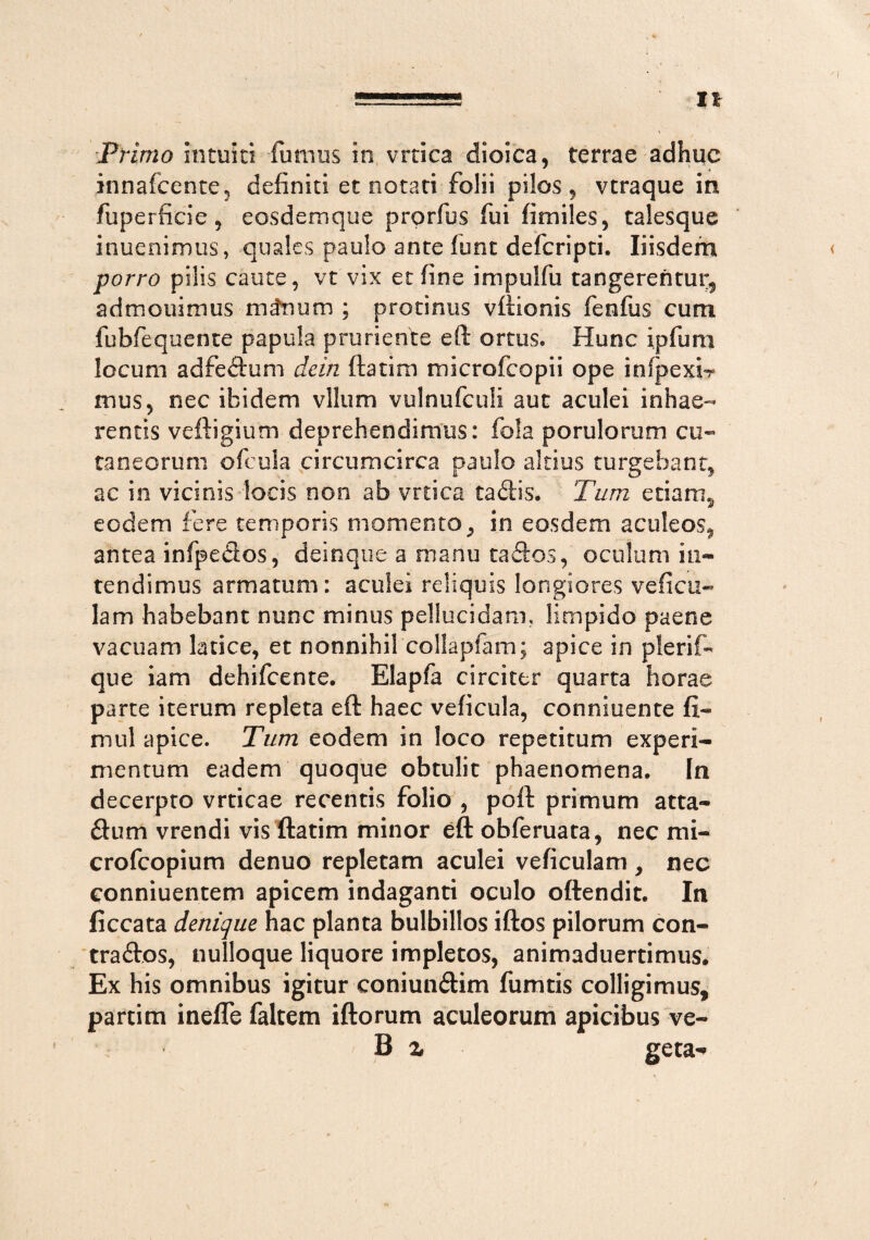 IX Primo intuiti fumus in vrtica dioica, terrae adhuc innafcente, definiti et notati folii pilos, vtraque in fuperfieie 9 eosdemque prorfus fui fitniles, talesque inuenimus, quales paulo ante fiunt defcripti. Iiisdem porro pilis caute, vt vix et fine impulfu tangerentur, admouimus minum ; protinus vftionis fenfus cum fubfequente papula pruriente eft ortus. Hunc ipfum locum adfedlum dcin ftatim microfcopii ope inlpexi? mus, nec ibidem vllum vulnufculi aut aculei inhae¬ rentis veftigium deprehendimus: fola po rui orum cu¬ taneorum oficula circumcirca paulo altius turgebant, ac in vicinis locis non ab vrtica tadis. Tum etiam, eodem fere temporis momento, in eosdem aculeos, antea infpeSos, deinque a manu taftos, oculum in¬ tendimus armatum: aculei reliquis longiores veficu- lam habebant nunc minus pellucidam, limpido paene vacuam latice, et nonnihil collapfam; apice in plerif- que iam dehifcente. Elapfa circiter quarta horae parte iterum repleta eft haec veficula, conniuente fi¬ ni ul apice. Tum eodem in loco repetitum experi¬ mentum eadem quoque obtulit phaenomena. In decerpto vrticae recentis folio , poft primum atta- &um vrendi vis ftatim minor eft obferuata, nec mi- crofcopium denuo repletam aculei veficulam , nec conniuentem apicem indaganti oculo oftendit. In ficcata denique hac planta bulbillos iftos pilorum con- traftos, nulloque liquore impletos, animaduertimus. Ex his omnibus igitur coniun&im fumtis colligimus, partim inefle faltem iftorum aculeorum apicibus ve- B z geta-»