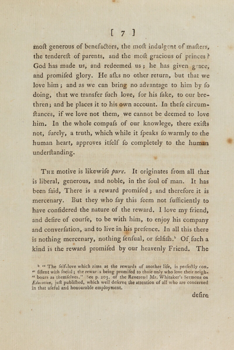 mod generous of benefadors, the mod indulgent of matters, the tendered of parents, and the mod gracious of princes? God has made us, and redeemed us; he has given g “ace, and promifed glory. He afks no other return, but that we love him ; and as we can bring no advantage to him by fo doing, that we transfer fuch love, for his fake, to our bre¬ thren; and he places it to his own account. In thefe circum- dances, if we love not them, we cannot be deemed to love him. In the whole compafs of our knowlege, there exids not, furely, a truth, which while it fpeaks fo warmly to the human heart, approves itfelf fo completely to the human underdanding. i The motive is likewife pure. It originates from all that is liberal, generous, and noble, in the foul of man. It has been faid. There is a reward promifed ; and therefore it is mercenary. But they who fay this feem not diffidently to have confidered the nature of the reward. I love my friend, and defire of courfe, to be with him, to enjoy his company and converfation, and to live in his prefence. In all this there is nothing mercenary, nothing fenfual, or felfi£h.b Of fuch a kind is the reward promifed by our heavenly Friend. The b “ The felf-love which aims at the rewards of another life, is perfectly con- at fiftent with focial; the rewar s being promifed to thofe only who love their neigh- bours as themfelves.” See p, 203. of the Reverend Mr. Whitaker’s Sermons on Education, juft publilhed, which well deferve the attention of all who are concerned in that ufeful and honourable employment, defim k