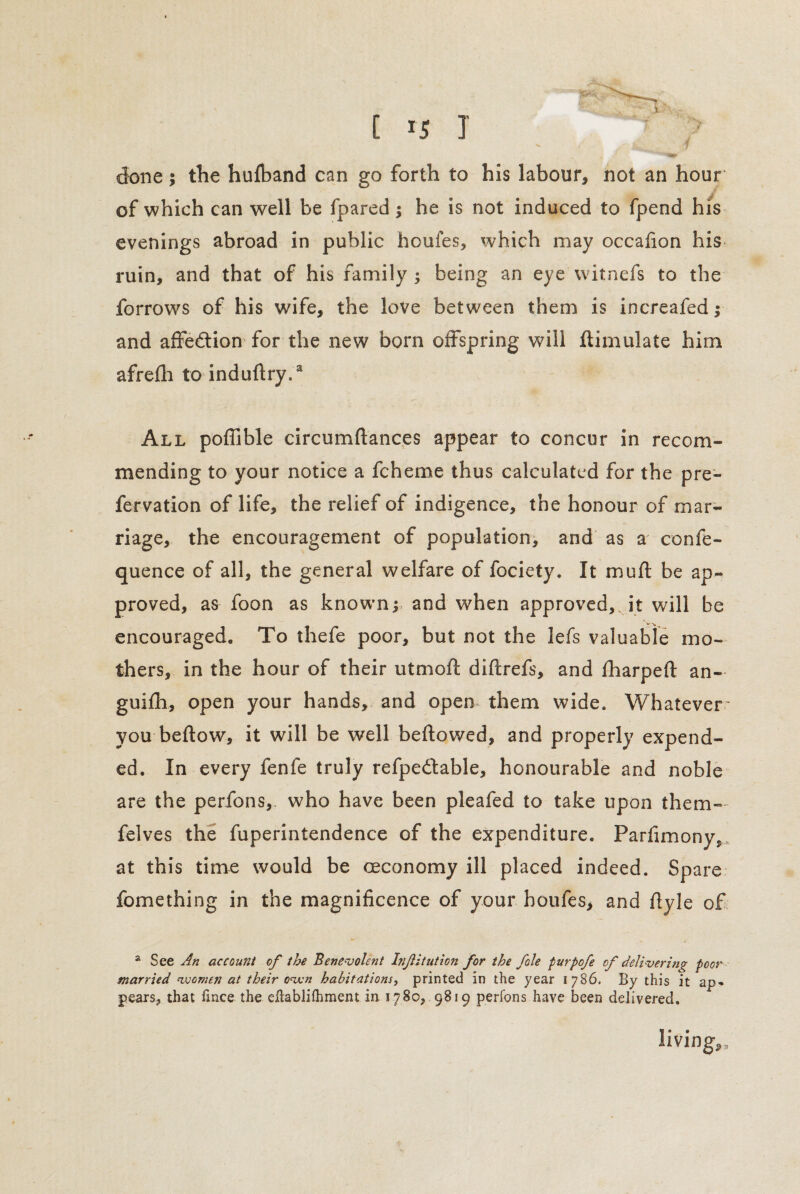 done; the hufband can go forth to his labour, not an hour of which can well be fpared $ he is not induced to fpend his evenings abroad in public houfes, which may occafion his ruin, and that of his family ; being an eye witnefs to the forrows of his wife, the love between them is increafed ,• and affedion for the new born offspring will flimulate him afrefh to induftry.3 All poffible circumftances appear to concur in recom¬ mending to your notice a fcheme thus calculated for the pre- fervation of life, the relief of indigence, the honour of mar¬ riage, the encouragement of population, and as a confe- quence of all, the general welfare of fociety. It mu ft be ap¬ proved, as foon as knownand when approved, it will be encouraged. To thefe poor, but not the lefs valuable mo¬ thers, in the hour of their utmoft diftrefs, and fharpeft an- guifh, open your hands, and open them wide. Whatever' you beftow, it will be well beftowed, and properly expend¬ ed. In every fenfe truly refpedable, honourable and noble are the perfons,, who have been pleafed to take upon them- felves the fuperintendence of the expenditure. Parfimony, at this time would be ceconomy ill placed indeed. Spare fomething in the magnificence of your houfes, and flyle of a See An account of the Benevolent Infitution for the foie purpofe of delivering poor married women at their oven habitations, printed in the year 1786. By this it ap* pears, that fince the eftablifhment in 1780, 9819 perfons have been delivered. living,.