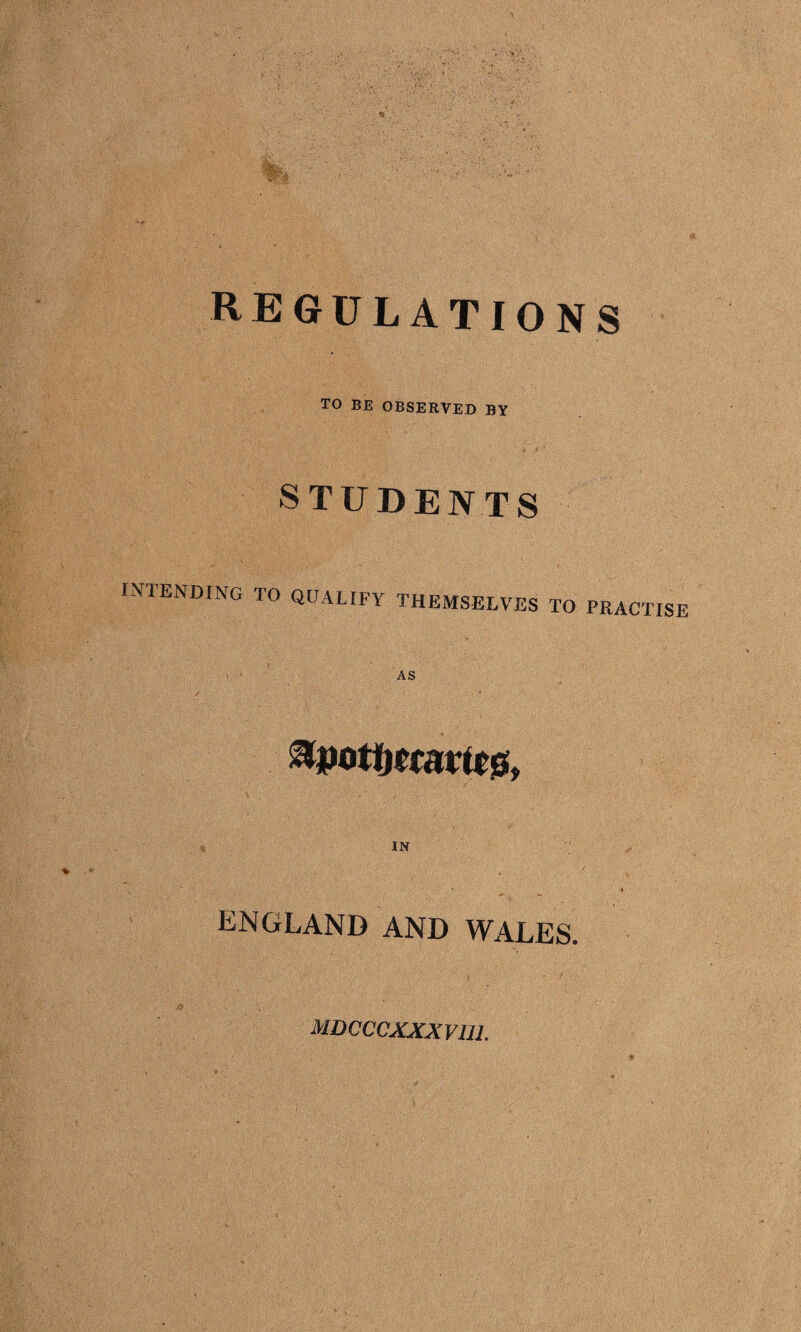 regulations TO BE OBSERVED BY STUDENTS INTENDING TO QUALIFY THEMSELVES TO PRACTISE AS IN ENGLAND AND WALES. mdcccxxxviu.