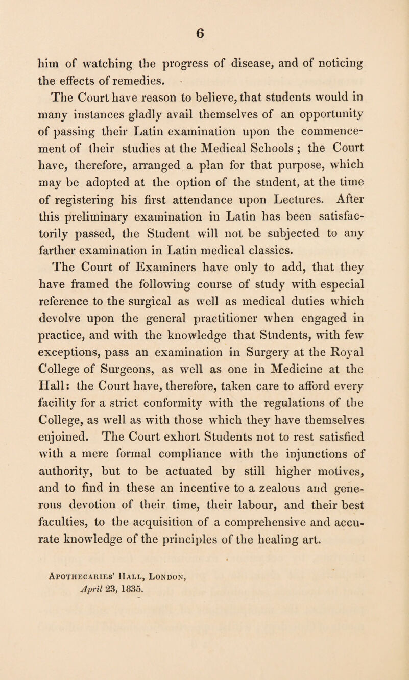 him of watching the progress of disease, and of noticing the effects of remedies. The Court have reason to believe, that students would in many instances gladly avail themselves of an opportunity of passing their Latin examination upon the commence¬ ment of their studies at the Medical Schools ; the Court have, therefore, arranged a plan for that purpose, which may be adopted at the option of the student, at the time of registering his first attendance upon Lectures. After this preliminary examination in Latin has been satisfac- torily passed, the Student will not be subjected to any farther examination in Latin medical classics. The Court of Examiners have only to add, that they have framed the following course of study with especial reference to the surgical as well as medical duties which devolve upon the general practitioner when engaged in practice, and with the knowledge that Students, with few exceptions, pass an examination in Surgery at the Eoyal College of Surgeons, as well as one in Medicine at the Hall: the Court have, therefore, taken care to afford every facility for a strict conformity with the regulations of the College, as well as with those which they have themselves enjoined. The Court exhort Students not to rest satisfied with a mere formal compliance with the injunctions of authority, but to be actuated by still higher motives, and to find in these an incentive to a zealous and gene¬ rous devotion of their time, their labour, and their best faculties, to the acquisition of a comprehensive and accu¬ rate knowledge of the principles of the healing art. Apothecaries’ Hall, London, April 23, 1835.